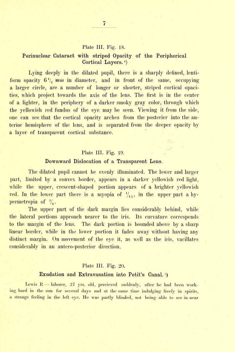 Plate III. Fig. 18. Perinuclear Cataract with striped Opacity of the Peripherical Cortical Layers.4) Lying deeply in the dilated pupil, there is a sharply defined, lenti- form opacity 6 '/2 mm in diameter, and in front of the same, occupying a larger circle, are a number of longer or shorter, striped cortical opaci- ties, which project towards the axis of the lens. The first is in the center of a lighter, in the periphery of a darker smoky gray color, through which the yellowish red fundus of the eye may he seen. Viewing it from the side, one can see that the cortical opacity arches from the posterier into the an- terior hemisphere of the lens, and is separated from the deeper opacity by a layer of transparent cortical substance. Plate in. Fig. 19. Downward Dislocation of a Transparent Lens. The dilated pupil cannot be evenly illuminated. The lower and larger part, limited by a convex border, appears in a darker yellowish red light, while the upper, crescent-shaped portion appears of a brighter yellowish red. In the lower part there is a myopia of '/45, in the upper part a hy- permetropia of '/4. The upper part of the dark margin lies considerably behind, while the lateral portions approach nearer to the iris. Its curvature correspends to the margin of the lens. The dark portion is bounded above by a sharp linear border, while in the lower portion it fades away without having any distinct margin. On movement of the eye it, as well as the iris, vacillates considerably in an antero-posterior direction. Plate III. Fig. 20. Exudation and Extravasation into Petit's Canal. -) Lewis R — laborer, 27 yrs. old, pereieved suddenly, after he had been work- ing hard in the sun for several days and at the same time indulging freely in spirits, a strange feeling in the left eye. He was partly blinded, not being able to see in near