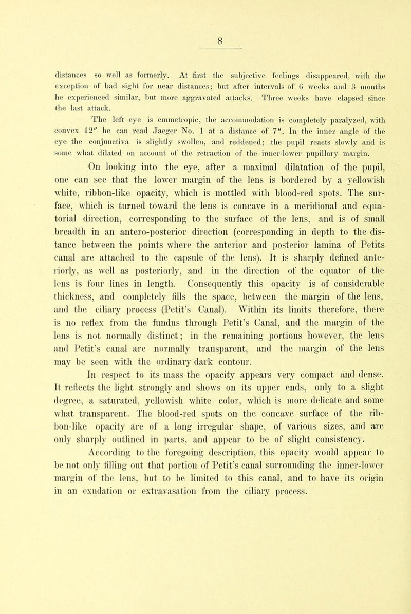 distances so well as formerly. At first the subjective feelings disappeared, with the exception of bad sight for near distances; but after intervals of 6 weeks and 3 months he experienced similar, but more aggravated attacks. Three weeks have elapsed since the last attack. The left eye is emmetropic, the accommodation is completely paralyzed, with convex 12 he can read Jaeger No. 1 at a distance of 7. In the inner angle of the eye the conjunctiva is slightly swollen, and reddened; the pupil reacts slowly and is some what dilated on account of the retraction of the inner-lower pupillary margin. On looking into the eye, after a maximal dilatation of the pupil, one can see that the lower margin of the lens is bordered by a yellowish white, ribbon-like opacity, which is mottled with blood-red spots. The sur- face, which is turned toward the lens is concave in a meridional and equa- torial direction, corresponding to the surface of the lens, and is of small breadth in an antero-posterior direction (corresponding in depth to the dis- tance between the points where the anterior and posterior lamina of Petits canal are attached to the capsule of the lens). It is sharply defined ante- riorly, as well as posteriorly, and in the direction of the ecpiator of the lens is four lines in length. Consequently this opacity is of considerable thickness, and completely tills the space, between the margin of the lens, and the ciliary process (Petit's Canal). Within its limits therefore, there is no reflex from the fundus through Petit's Canal, and the margin of the lens is not normally distinct; in the remaining portions however, the lens and Petit's canal are normally transparent, and the margin of the lens may be seen with the ordinary dark contour. In respect to its mass the opacity appears very compact and dense. It reflects the light strongly and shows on its upper ends, only to a slight degree, a saturated, yellowish white color, which is more delicate and some what transparent. The blood-red spots on the concave surface of the rib- bon-like opacity are of a long irregular shape, of various sizes, and are only sharply outlined in parts, and appear to be of slight consistency. According to the foregoing description, this opacity would appear to be not only filling out that portion of Petit's canal surrounding the inner-lower margin of the lens, but to lie limited to this canal, and to have its origin in an exudation or extravasation from the ciliary process.