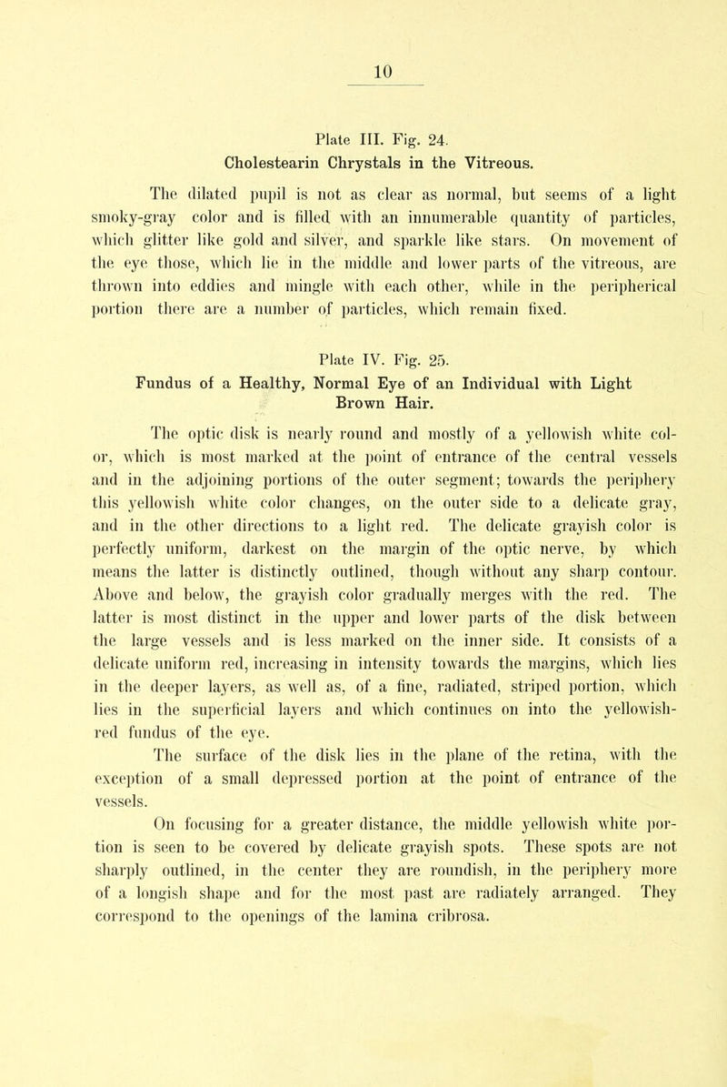 Plate III. Fig. 24. Cholestearin Chrystals in the Vitreous. The dilated pupil is not as clear as normal, but seems of a light smoky-gray color and is filled with an innumerable quantity of particles, which glitter like gold and silver, and sparkle like stars. On movement of the eye those, which lie in the middle and lower parts of the vitreous, are thrown into eddies and mingle with each other, while in the peripherical portion there are a number of particles, which remain fixed. Plate IV. Fig. 25. Fundus of a Healthy, Normal Eye of an Individual with Light Brown Hair. The optic disk is nearly round and mostly of a yellowish white col- or, which is most marked at the point of entrance of the central vessels and in the adjoining portions of the outer segment; towards the periphery this yellowish white color changes, on the outer side to a delicate gray, and in the other directions to a light red. The delicate grayish color is perfectly uniform, darkest on the margin of the optic nerve, by which means the latter is distinctly outlined, though without any sharp contour. Above and below, the grayish color gradually merges with the red. The latter is most distinct in the upper and lower parts of the disk between the large vessels and is less marked on the inner side. It consists of a delicate uniform red, increasing in intensity towards the margins, which lies in the deeper layers, as well as, of a fine, radiated, striped portion, which lies in the superficial layers and which continues on into the yellowish- red fundus of the eye. The surface of the disk lies in the plane of the retina, with the exception of a small depressed portion at the point of entrance of the vessels. On focusing for a greater distance, the middle yellowish white por- tion is seen to be covered by delicate grayish spots. These spots are not sharply outlined, in the center they are roundish, in the periphery more of a longish shape and for the most past are radiately arranged. They correspond to the openings of the lamina cribrosa.