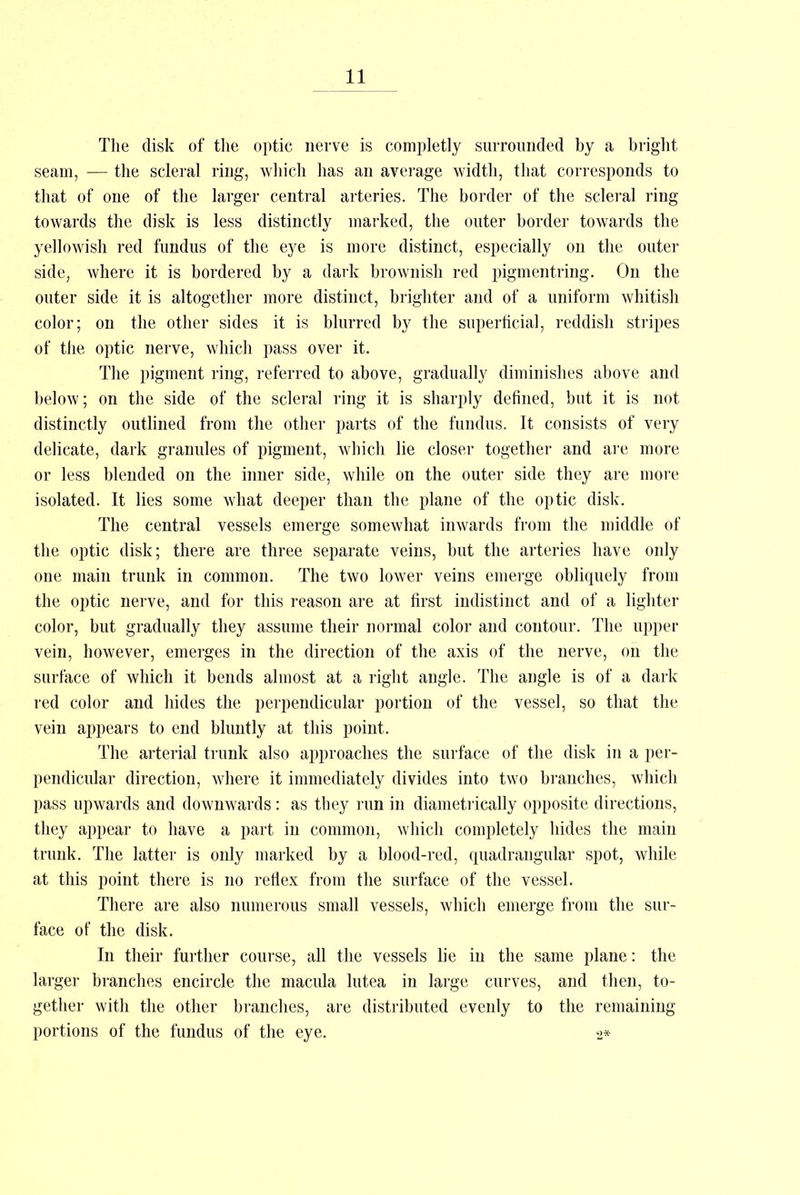 The disk of the optic nerve is completly surrounded by a bright seam, — the scleral ring, which has an average width, that corresponds to that of one of the larger central arteries. The border of the scleral ring towards the disk is less distinctly marked, the outer border towards the yellowish red fundus of the eye is more distinct, especially on the outer side, where it is bordered by a dark brownish red pigmentring. On the outer side it is altogether more distinct, brighter and of a uniform whitish color; on the other sides it is blurred by the superficial, reddish stripes of the optic nerve, which pass over it. The pigment ring, referred to above, gradually diminishes above and below; on the side of the scleral ring it is sharply defined, but it is not distinctly outlined from the other parts of the fundus. It consists of very delicate, dark granules of pigment, which lie closer together and are more or less blended on the inner side, while on the outer side they are more isolated. It lies some what deeper than the plane of the optic disk. The central vessels emerge somewhat inwards from the middle of the optic disk; there are three separate veins, but the arteries have only one main trunk in common. The two lower veins emerge obliquely from the optic nerve, and for this reason are at first indistinct and of a lighter color, but gradually they assume their normal color and contour. The upper vein, however, emerges in the direction of the axis of the nerve, on the surface of which it bends almost at a right angle. The angle is of a dark red color and hides the perpendicular portion of the vessel, so that the vein appears to end bluntly at this point. The arterial trunk also approaches the surface of the disk in a per- pendicular direction, where it immediately divides into two branches, which pass upwards and downwards: as they run in diametrically opposite directions, they appear to have a part in common, which completely hides the main trunk. The latter is only marked by a blood-red, quadrangular spot, while at this point there is no reflex from the surface of the vessel. There are also numerous small vessels, which emerge from the sur- face of the disk. In their further course, all the vessels lie in the same plane: the larger branches encircle the macula lutea in large curves, and then, to- gether with the other branches, are distributed evenly to the remaining portions of the fundus of the eye. 2*