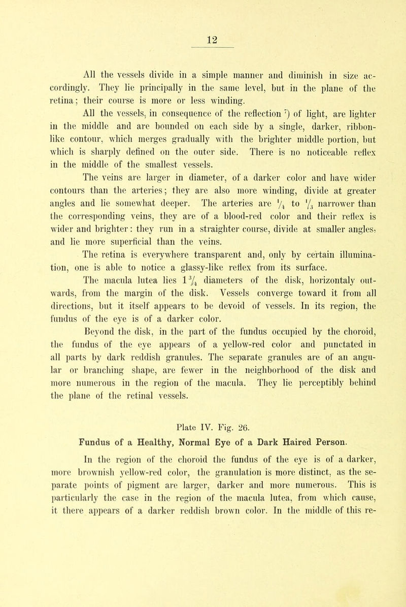 All the vessels divide in a simple manner and diminish in size ac- cordingly. They lie principally in the same level, but in the plane of the retina; their course is more or less winding. All the vessels, in consequence of the reflection 7) of light, are lighter in the middle and are bounded on each side by a single, darker, ribbon- like contour, which merges gradually with the brighter middle portion, but which is sharply defined on the outer side. There is no noticeable reflex in the middle of the smallest vessels. The veins are larger in diameter, of a darker color and have wider contours than the arteries; they are also more winding, divide at greater angles and lie somewhat deeper. The arteries are % to '/3 narrower than the corresponding veins, they are of a blood-red color and their reflex is wider and brighter: they run in a straighter course, divide at smaller angles, and lie more superficial than the veins. The retina is everywhere transparent and, only by certain illumina- tion, one is able to notice a glassy-like reflex from its surface. The macula lutea lies l3/4 diameters of the disk, horizontaly out- wards, from the margin of the disk. Vessels converge toward it from all directions, but it itself appears to be devoid of vessels. In its region, the fundus of the eye is of a darker color. Beyond the disk, in the part of the fundus occupied by the choroid, the fundus of the eye appears of a yellow-red color and punctated in all parts by dark reddish granules. The separate granules are of an angu- lar or branching shape, are fewer in the neighborhood of the disk and more numerous in the region of the macula. They lie perceptibly behind the plane of the retinal vessels. Plate IV. Fig. 26. Fundus of a Healthy, Normal Eye of a Dark Haired Person. In the region of the choroid the fundus of the eye is of a darker, more brownish yellow-red color, the granulation is more distinct, as the se- parate points of pigment are larger, darker and more numerous. This is particularly the case in the region of the macula lutea, from which cause, it there appears of a darker reddish brown color. In the middle of this re-