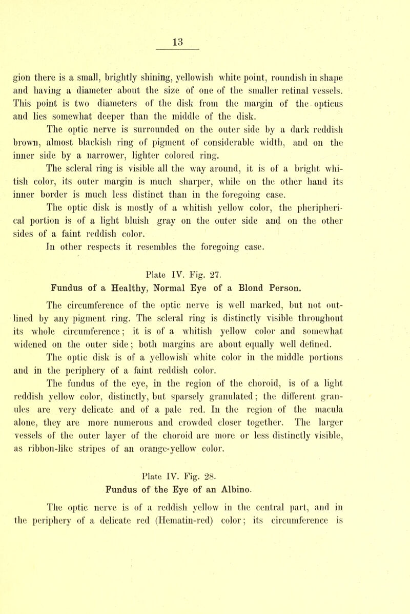 gion there is a small, brightly shining, yellowish white point, roundish in shape and having a diameter about the size of one of the smaller retinal vessels. This point is two diameters of the disk from the margin of the opticus and lies somewhat deeper than the middle of the disk. The optic nerve is surrounded on the outer side by a dark reddish brown, almost blackish ring of pigment of considerable width, and on the inner side by a narrower, lighter colored ring. The scleral ring is visible all the way around, it is of a bright whi- tish color, its outer margin is much sharper, while on the other hand its inner border is much less distinct than in the foregoing case. The optic disk is mostly of a whitish yellow color, the pheripheri- cal portion is of a light bluish gray on the outer side and on the other sides of a faint reddish color. In other respects it resembles the foregoing case. Plate IV. Fig. 27. Fundus of a Healthy, Normal Eye of a Blond Person. The circumference of the optic nerve is well marked, but not out- lined by any pigment ring. The scleral ring is distinctly visible throughout its whole circumference; it is of a whitish yellow color and somewhat widened on the outer side; both margins are about equally well defined. The optic disk is of a yellowish white color in the middle portions and in the periphery of a faint reddish color. The fundus of the eye, in the region of the choroid, is of a light reddish yellow color, distinctly, but sparsely granulated; the different gran- ules are very delicate and of a pale red. In the region of the macula alone, they are more numerous and crowded closer together. The larger vessels of the outer layer of the choroid are more or less distinctly visible, as ribbon-like stripes of an orange-yellow color. Plate IV. Fig. 28. Fundus of the Eye of an Albino. The optic nerve is of a reddish yellow in the central part, and in the periphery of a delicate red (Hematin-red) color; its circumference is