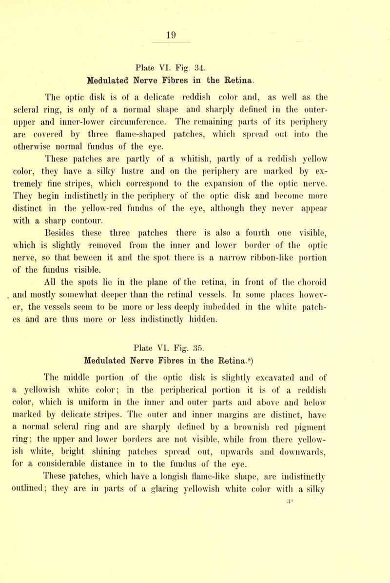 Plate VI. Fig. 34. Modulated Nerve Fibres in the Retina. The optic disk is of a delicate reddish color and, as well as the scleral ring, is only of a normal shape and sharply defined in the outer- upper and inner-lower circumference. The remaining parts of its periphery are covered by three flame-shaped patches, which spread out into the otherwise normal fundus of the eye. These patches are partly of a whitish, partly of a reddish yellow color, they have a silky lustre and on the periphery are marked by ex- tremely fine stripes, which correspond to the expansion of the optic nerve. They begin indistinctly in the periphery of the optic disk and become more distinct in the yellow-red fundus of the eye, although they never appear with a sharp contour. Besides these three patches there is also a fourth one visible, which is slightly -removed from the inner and lower border of the optic nerve, so that beween it and the spot there is a narrow ribbon-like portion of the fundus visible. All the spots lie in the plane of the retina, in front of the choroid and mostly somewhat deeper than the retinal vessels. In some places howev- er, the vessels seem to be more or less deeply imbedded in the white patch- es and are thus more or less indistinctly hidden. Plate VI. Fig. 35. Medulated Nerve Fibres in the Retina.8) The middle portion of the optic disk is slightly excavated and of a yellowish white color; in the peripherical portion it is of a reddish color, which is uniform in the inner and outer parts and above and below marked by delicate stripes. The outer and inner margins are distinct, have a normal scleral ring and are sharply denned by a brownish red pigment ring; the upper and lower borders are not visible, while from there yellow- ish white, bright shining patches spread out, upwards and downwards, for a considerable distance in to the fundus of the eye. These patches, which have a longish flame-like shape, are indistinctly outlined; they are in parts of a glaring yellowish white color with a silky 3*