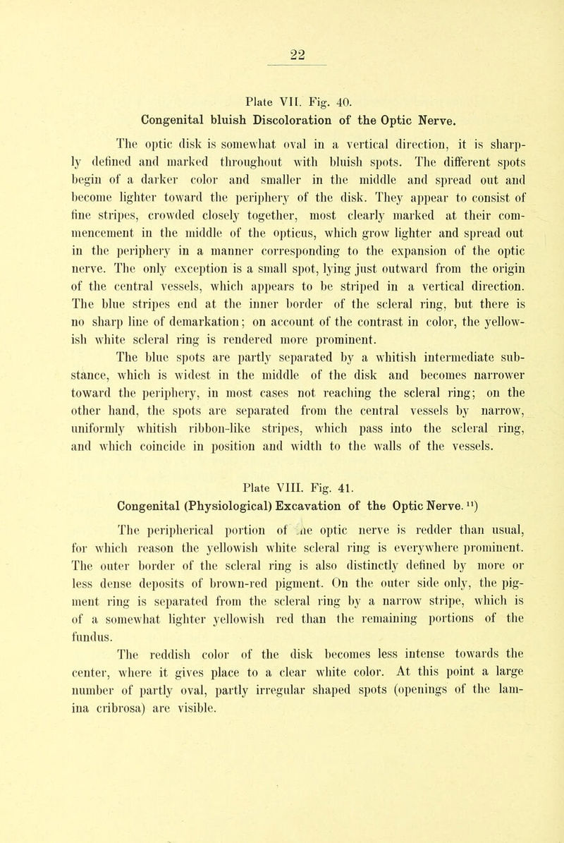 Plate VII. Fig. 40. Congenital bluish Discoloration of the Optic Nerve. The optic disk is somewhat oval in a vertical direction, it is sharp- ly defined and marked throughout with bluish spots. The different spots begin of a darker color and smaller in the middle and spread out and become lighter toward the periphery of the disk. They appear to consist of fine stripes, crowded closely together, most clearly marked at their com- mencement in the middle of the opticus, which grow lighter and spread out in the periphery in a manner corresponding to the expansion of the optic nerve. The only exception is a small spot, lying just outward from the origin of the central vessels, which appears to be striped in a vertical direction. The blue stripes end at the inner border of the scleral ring, but there is no sharp line of demarkation; on account of the contrast in color, the yellow- ish white scleral ring is rendered more prominent. The blue spots are partly separated by a whitish intermediate sub- stance, which is widest in the middle of the disk and becomes narrower toward the periphery, in most cases not reaching the scleral ring; on the other hand, the spots are separated from the central vessels by narrow, uniformly whitish ribbon-like stripes, which pass into the scleral ring, and which coincide in position and width to the walls of the vessels. Plate VIII. Fig. 41. Congenital (Physiological) Excavation of the Optic Nerve.n) The peripherical portion of Che optic nerve is redder than usual, for which reason the yellowish white scleral ring is everywhere prominent, The outer border of the scleral ring is also distinctly defined by more or less dense deposits of brown-red pigment, On the outer side only, the pig- ment ring is separated from the scleral ring by a narrow stripe, which is of a somewhat lighter yellowish red than the remaining portions of the fundus. The reddish color of the disk becomes less intense towards the center, where it gives place to a clear white color. At this point a large number of partly oval, partly irregular shaped spots (openings of the lam- ina cribrosa) are visible.