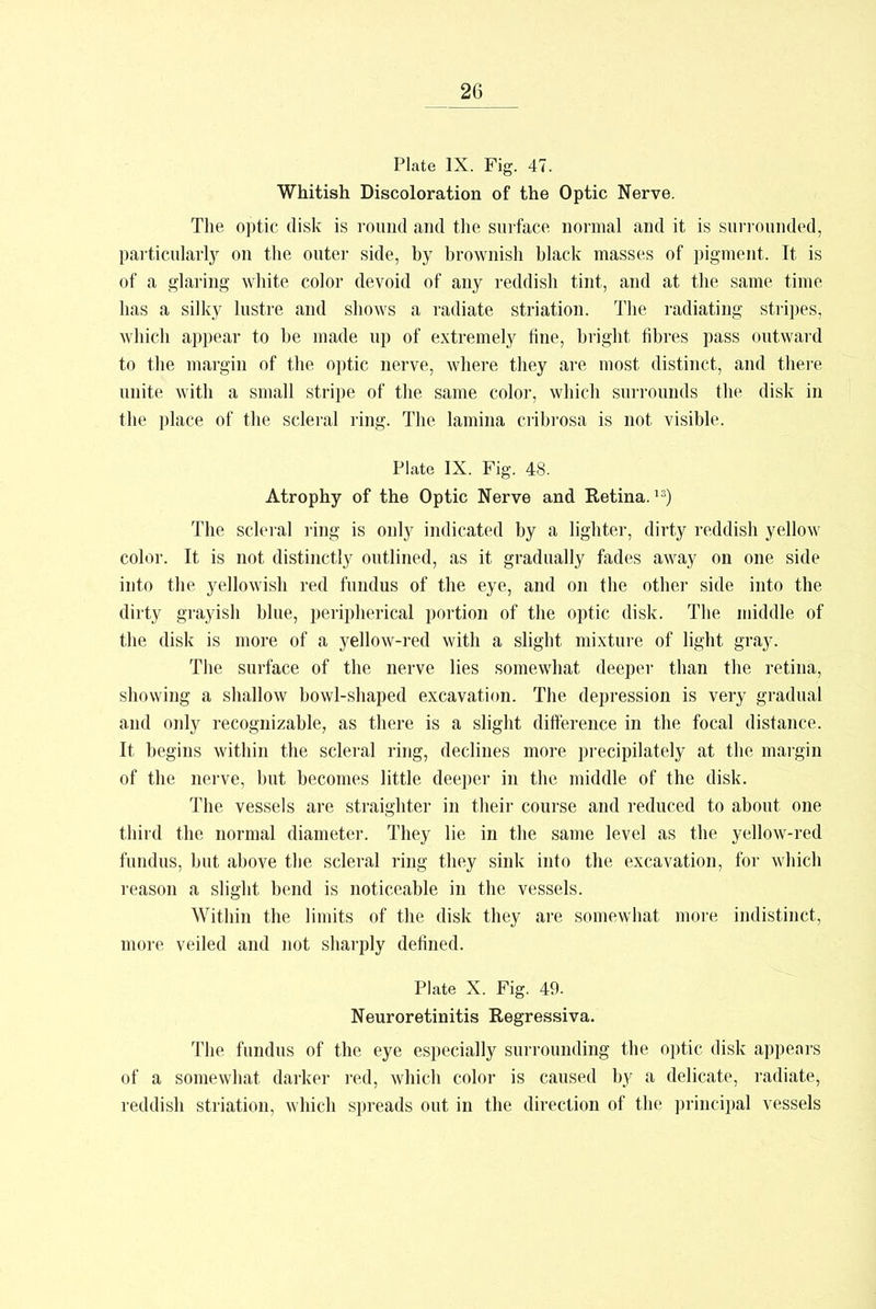 Plate IX. Fig. 47. Whitish Discoloration of the Optic Nerve. The optic disk is round and the surface normal and it is surrounded, particularly on the outer side, by brownish black masses of pigment. It is of a glaring white color devoid of any reddish tint, and at the same time has a silky lustre and shows a radiate striation. The radiating stripes, which appear to be made up of extremely fine, bright fibres pass outward to the margin of the optic nerve, where they are most distinct, and there unite with a small stripe of the same color, which surrounds the disk in the place of the scleral ring. The lamina cribrosa is not visible. Plate IX. Fig. 48. Atrophy of the Optic Nerve and Retina.13) The scleral ring is only indicated by a lighter, dirty reddish yellow color. It is not distinctly outlined, as it gradually fades away on one side into the yellowish red fundus of the eye, and on the other side into the dirty grayish blue, peripherical portion of the optic disk. The middle of the disk is more of a yellow-red with a slight mixture of light gray. The surface of the nerve lies somewdiat deeper than the retina, showing a shallow bowl-shaped excavation. The depression is very gradual and only recognizable, as there is a slight difference in the focal distance. It begins within the scleral ring, declines more precipilately at the margin of the nerve, but becomes little deeper in the middle of the disk. The vessels are straighter in their course and reduced to about one third the normal diameter. They lie in the same level as the yellow-red fundus, but above the scleral ring they sink into the excavation, for which reason a slight bend is noticeable in the vessels. Within the limits of the disk they are somewhat more indistinct, more veiled and not sharply defined. Plate X. Fig. 49. Neuroretinitis Regressiva. The fundus of the eye especially surrounding the optic disk appears of a somewhat darker red, which color is caused by a delicate, radiate, reddish striation, which spreads out in the direction of the principal vessels