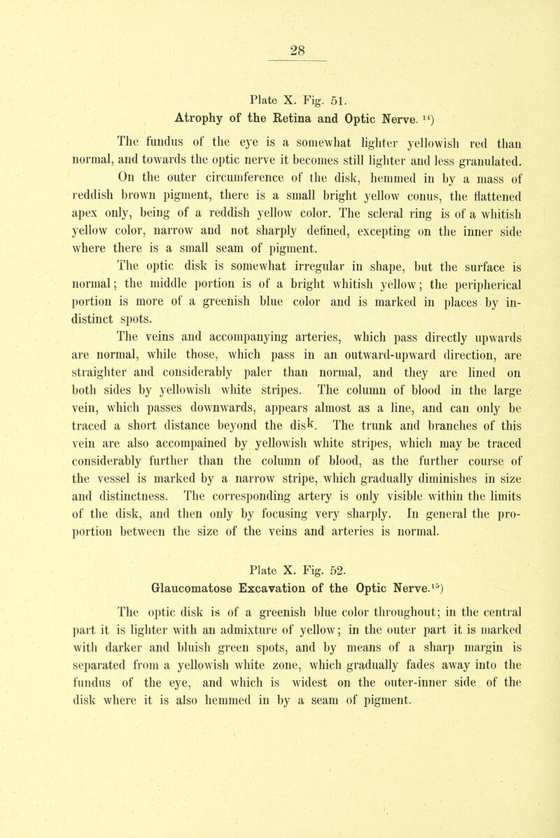 Plate X. Fig. 51. Atrophy of the Retina and Optic Nerve. ) The fundus of the eye is a somewhat lighter yellowish red than normal, and towards the optic nerve it becomes still lighter and less granulated. On the outer circumference of the disk, hemmed in by a mass of reddish brown pigment, there is a small bright yellow conus, the flattened apex only, being of a reddish yellow color. The scleral ring is of a whitish yellow color, narrow and not sharply defined, excepting on the inner side where there is a small seam of pigment. The optic disk is somewhat irregular in shape, but the surface is normal; the middle portion is of a bright whitish yellow; the peripherical portion is more of a greenish blue color and is marked in places by in- distinct spots. The veins and accompanying arteries, which pass directly upwards are normal, while those, which pass in an outward-upward direction, are straighter and considerably paler than normal, and they are lined on both sides by yellowish white stripes. The column of blood in the large vein, which passes downwards, appears almost as a line, and can only be traced a short distance beyond the disk. The trunk and branches of this vein are also accompained by yellowish white stripes, which may be traced considerably further than the column of blood, as the further course of the vessel is marked by a narrow stripe, which gradually diminishes in size and distinctness. The corresponding artery is only visible within the limits of the disk, and then only by focusing very sharply. In general the pro- portion between the size of the veins and arteries is normal. Plate X. Fig. 52. Glaucomatose Excavation of the Optic Nerve.15) The optic disk is of a greenish blue color throughout; in the central part it is lighter with an admixture of yellow; in the outer part it is marked with darker and bluish green spots, and by means of a sharp margin is separated from a yellowish white zone, which gradually fades away into the fundus of the eye, and which is widest on the outer-inner side of the disk where it is also hemmed in by a seam of pigment.