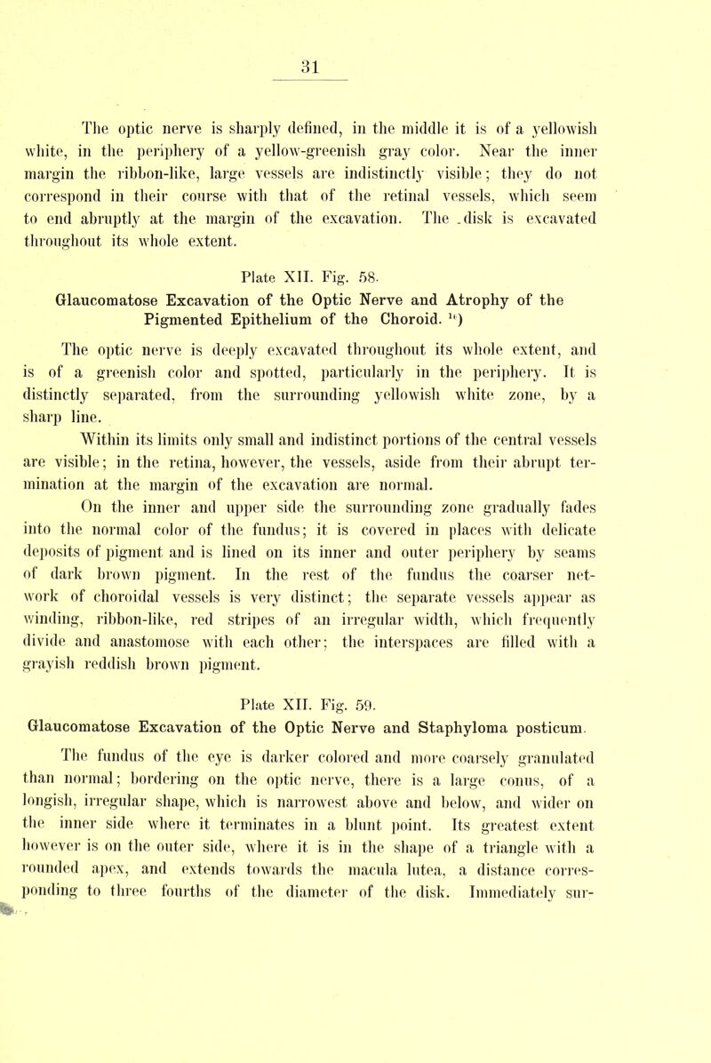 The optic nerve is sharply defined, in the middle it is of a yellowish white, in the periphery of a yellow-greenish gray color. Near the inner margin the ribbon-like, large vessels are indistinctly visible; they do not correspond in their course with that of the retinal vessels, which seem to end abruptly at the margin of the excavation. The .disk is excavated throughout its whole extent. Plate XII. Fig. 58. Glaucomatose Excavation of the Optic Nerve and Atrophy of the Pigmented Epithelium of the Choroid. lb) The optic nerve is deeply excavated throughout its whole extent, and is of a greenish color and spotted, particularly in the periphery. It is distinctly separated, from the surrounding yellowish white zone, by a sharp line. Within its limits only small and indistinct portions of the central vessels are visible; in the retina, however, the vessels, aside from their abrupt ter- mination at the margin of the excavation are normal. On the inner and upper side the surrounding zone gradually fades into the normal color of the fundus; it is covered in places with delicate deposits of pigment and is lined on its inner and outer periphery by seams of dark brown pigment. In the rest of the fundus the coarser net- work of choroidal vessels is very distinct; the separate vessels appear as winding, ribbon-like, red stripes of an irregular width, which frequently divide and anastomose with each other: the interspaces are filled with a grayish reddish brown pigment. Plate XII. Fig. 59. Glaucomatose Excavation of the Optic Nerve and Staphyloma posticum. The fundus of the eye is darker colored and more coarsely granulated than normal; bordering on the optic nerve, there is a large conus, of a longish, irregular shape, which is narrowest above and below, and wider on the inner side where it terminates in a blunt point. Its greatest extent however is on the outer side, where it is in the shape of a triangle with a rounded apex, and extends towards the macula lutea, a distance corres- ponding to three fourths of the diameter of the disk. Immediately sur-