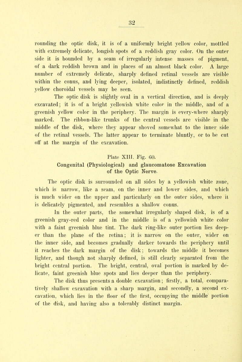 rounding the optic disk, it is of a uniformly bright yellow color, mottled with extremely delicate, longish spots of a reddish gray color. On the outer side it is bounded by a seam of irregularly intense masses of pigment, of a dark reddish brown and in places of an almost black color. A large number of extremely delicate, sharply defined retinal vessels are visible within the conus, and lying deeper, isolated, indistinctly defined, reddish yellow choroidal vessels may be seen. The optic disk is slightly oval in a vertical direction, and is deeply excavated; it is of a bright yellowish white color in the middle, and of a greenish yellow color in the periphery. The margin is every-where sharply marked. The ribbon-like trunks of the central vessels are visible in the middle of the disk, where they appear shoved somewhat to the inner side of the retinal vessels. The latter appear to terminate bluntly, or to be cut off at the margin of the excavation. Plate XIII. Fig. 60. Congenital (Physiological) and glaucomatose Excavation of the Optic Nerve. The optic disk is surrounded on all sides by a yellowish white zone, which is narrow, like a seam, on the inner and lower sides, and which is much wider on the upper and particularly on the outer sides, where it is delicately pigmented, and resembles a shallow conus. In the outer parts, the somewhat irregularly shaped disk, is of a greenish gray-red color and in the middle is of a yellowish white color with a faint greenish blue tint. The dark ring-like outer portion lies deep- er than the plane of the retina; it is narrow on the outer, wider on the inner side, and becomes gradually darker towards the periphery until it reaches the dark margin of the disk; towards the middle it becomes lighter, and though not sharply defined, is still clearly separated from the bright central portion. The bright, central, oval portion is marked by de- licate, faint greenish blue spots and lies deeper than the periphery. The disk thus presents a double excavation; firstly, a total, compara- tively shallow excavation with a sharp margin, and secondly, a second ex- cavation, which lies in the floor of the first, occupying the middle' portion of the disk, and having also a tolerably distinct margin.