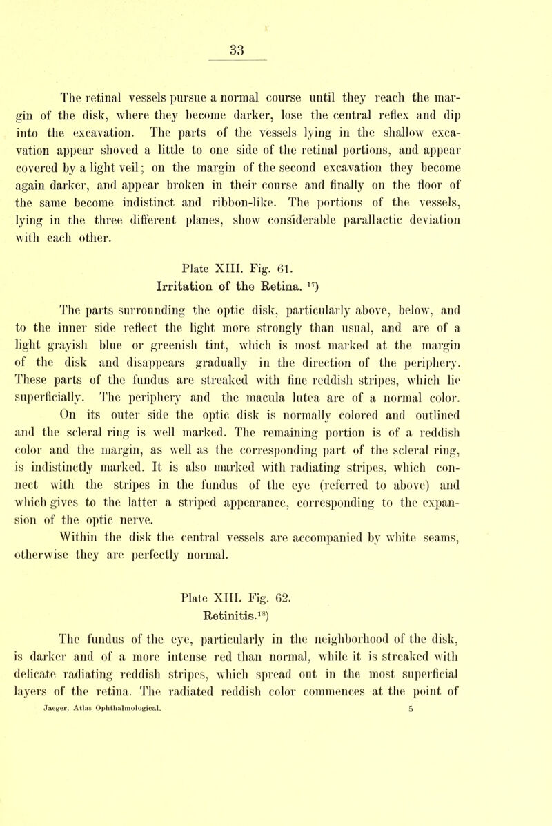 The retinal vessels pursue a normal course until they reach the mar- gin of the disk, where they become darker, lose the central reflex and dip into the excavation. The parts of the vessels lying in the shallow exca- vation appear shoved a little to one side of the retinal portions, and appear covered by a light veil; on the margin of the second excavation they become again darker, and appear broken in their course and finally on the floor of the same become indistinct and ribbon-like. The portions of the vessels, lying in the three different planes, show considerable parallactic deviation with each other. PJate XIII. Fig. 61. Irritation of the Retina. 17) The parts surrounding the optic disk, particularly above, below, and to the inner side reflect the light more strongly than usual, and are of a light grayish blue or greenish tint, which is most marked at the margin of the disk and disappears gradually in the direction of the periphery. These parts of the fundus are streaked with fine reddish stripes, which lie superficially. The periphery and the macula lutea are of a normal color. On its outer side the optic disk is normally colored and outlined and the scleral ring is well marked. The remaining portion is of a reddish color and the margin, as well as the corresponding part of the scleral ring, is indistinctly marked. It is also marked with radiating stripes, which con- nect with the stripes in the fundus of the eye (referred to above) and which gives to the latter a striped appearance, corresponding to the expan- sion of the optic nerve. Within the disk the central vessels are accompanied by white seams, otherwise they are perfectly normal. Plate XIII. Fig. 62. Retinitis.18) The fundus of the eye, particularly in the neighborhood of the disk, is darker and of a more intense red than normal, while it is streaked with delicate radiating reddish stripes, which spread out in the most superficial layers of the retina. The radiated reddish color commences at the point of Jaeger, Atlas Ophthalmological. 5
