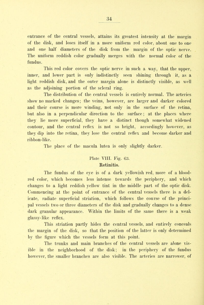 entrance of the central vessels, attains its greatest intensity at the margin of the disk, and loses itself in a more uniform red color, about one to one and one half diameters of the disk from the margin of the optic nerve. The uniform reddish color gradually merges with the normal color of the fundus. This red color covers the optic nerve in such a way, that the upper, inner, and lower part is only indistinctly seen shining through it, as a light reddish disk, and the outer margin alone is distinctly visible, as well as the adjoining portion of the scleral ring. The distribution of the central vessels is entirely normal. The arteries show no marked changes; the veins, however, are larger and darker colored and their course is more winding, not only in the surface of the retina, but also in a perpendicular direction to the surface; at the places where they lie more superficial, they have a distinct though somewhat widened contour, and the central reflex is not so bright, accordingly however, as they dip into the retina, they lose the central reflex and become darker and ribbon-like. The place of the macula lutea is only slightly darker. Plate VIII. Fig. 63. Retinitis. The fundus of the eye is of a dark yellowish red, more of a blood- red color, which becomes less intense towards the periphery, and which changes to a light reddish yellow tint in the middle part of the optic disk. Commencing at the point of entrance of the central vessels there is a del- icate, radiate superficial striation, which follows the course of the princi- pal vessels two or three diameters of the disk and gradually changes to a dense dark granular appearance. Within the limits of the same there is a weak glassy-like reflex. This striation partly hides the central vessels, and entirely conceals the margin of the disk, so that the position of the latter is only determined by the figure which the vessels form at this point. The trunks and main branches of the central vessels are alone vis- ible in the neighborhood of the disk; in the periphery of the fundus however, the smaller branches are also visible. The arteries are narrower, of