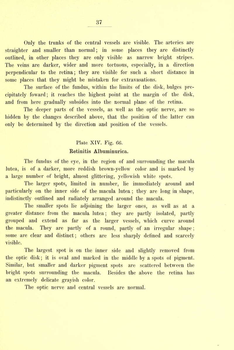 Only the trunks of the central vessels are visible. The arteries are straighter and smaller than normal; in some places they are distinctly outlined, in other places they are only visible as narrow bright stripes. The veins are darker, wider and more tortuous, especially, in a direction perpendicular to the retina; they are visible for such a short distance in some places that they might be mistaken for extravasations. The surface of the fundus, within the limits of the disk, bulges pre- cipitately foward; it reaches the highest point at the margin of the disk, and from here gradually subsides into the normal plane of the retina. The deeper parts of the vessels, as well as the optic nerve, are so hidden by the changes described above, that the position of the latter can only be determined by the direction and position of the vessels. Plate XIV. Fig. 66. Retinitis Albuminurica. The fundus of the eye, in the region of and surrounding the macula lutea, is of a darker, more reddish brown-yellow color and is marked by a large number of bright, almost glittering, yellowish white spots. The larger spots, limited in number, lie immediately around and particularly on the inner side of the macula lutea ; they are long in shape, indistinctly outlined and radiately arranged around the macula. The smaller spots lie adjoining the larger ones, as well as at a greater distance from the macula lutea; they are partly isolated, partly grouped and extend as far as the larger vessels, which curve around the macula. They are partly of a round, partly of an irregular shape; some are clear and distinct; others are less sharply defined and scarcely visible. The largest spot is on the inner side and slightly removed from the optic disk; it is oval and marked in the middle by a spots of pigment. Similar, but smaller and darker pigment spots are scattered between the bright spots surrounding the macula. Besides the above the retina has an extremely delicate grayish color. The optic nerve and central vessels are normal.