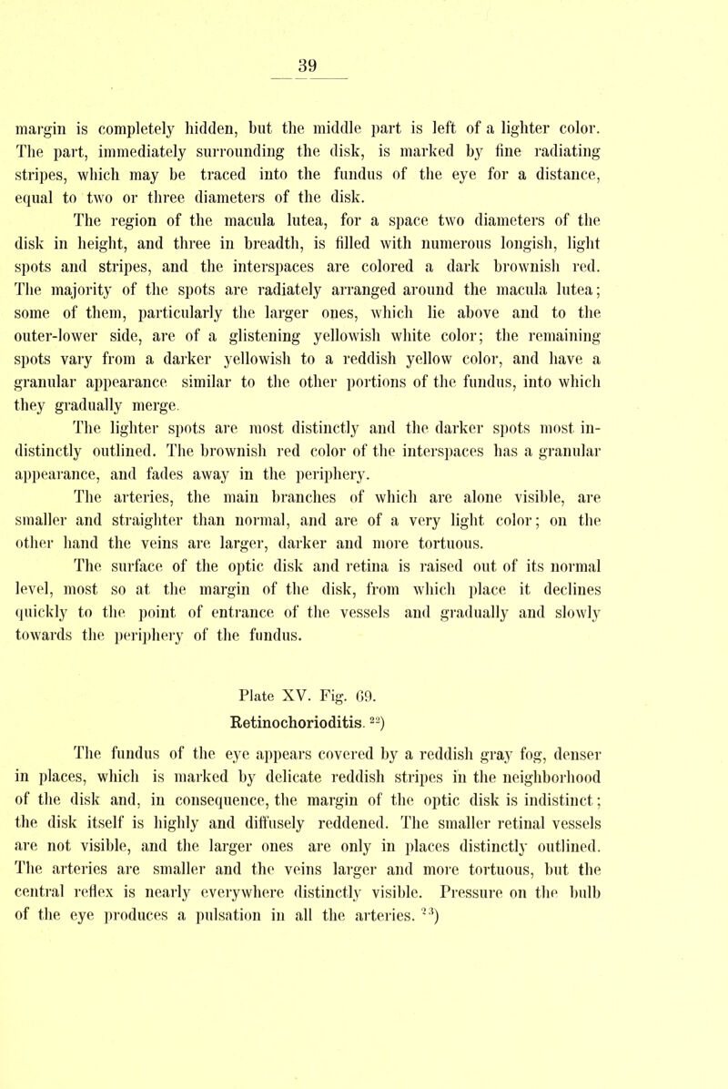margin is completely hidden, but the middle part is left of a lighter color. The part, immediately surrounding the disk, is marked by fine radiating stripes, which may be traced into the fundus of the eye for a distance, equal to two or three diameters of the disk. The region of the macula lutea, for a space two diameters of the disk in height, and three in breadth, is filled with numerous longish, light spots and stripes, and the interspaces are colored a dark brownish red. The majority of the spots are radiately arranged around the macula lutea; some of them, particularly the larger ones, which lie above and to the outer-lower side, are of a glistening yellowish white color; the remaining spots vary from a darker yellowish to a reddish yellow color, and have a granular appearance similar to the other portions of the fundus, into which they gradually merge. The lighter spots are most distinctly and the darker spots most in- distinctly outlined. The brownish red color of the interspaces has a granular appearance, and fades away in the periphery. The arteries, the main branches of which are alone visible, are smaller and straighter than normal, and are of a very light color; on the other hand the veins are larger, darker and more tortuous. The surface of the optic disk and retina is raised out of its normal level, most so at the margin of the disk, from which place it declines quickly to the point of entrance of the vessels and gradually and slowly towards the periphery of the fundus. Plate XV. Fig. G9. Retinochorioditis.22) The fundus of the eye appears covered by a reddish gray fog, denser in places, which is marked by delicate reddish stripes in the neighborhood of the disk and, in consequence, the margin of the optic disk is indistinct; the disk itself is highly and diffusely reddened. The smaller retinal vessels are not visible, and the larger ones are only in places distinctly outlined. The arteries are smaller and the veins larger and more tortuous, but the central reflex is nearly everywhere distinctly visible. Pressure on the bulb of the eye produces a pulsation in all the arteries. 23)