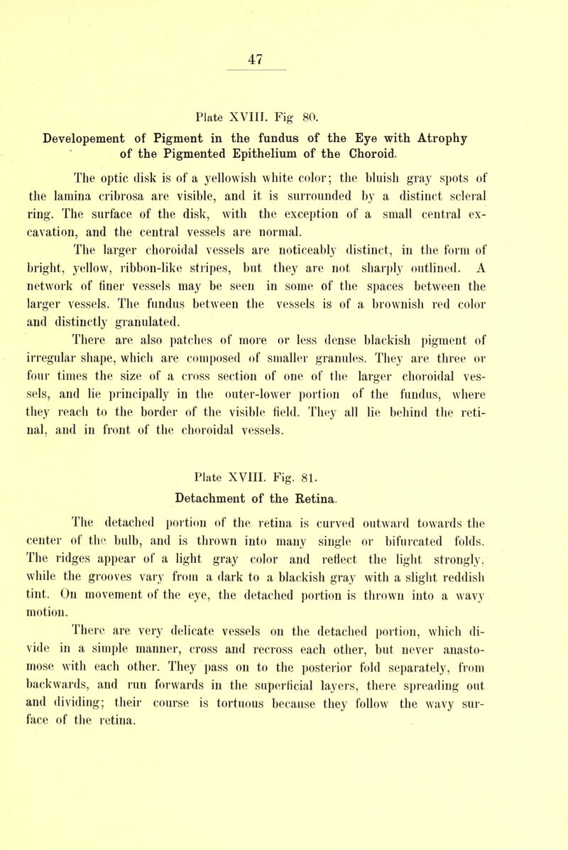 Plate XVIII. Fig 80. Developement of Pigment in the fundus of the Eye with Atrophy of the Pigmented Epithelium of the Choroid. The optic disk is of a yellowish white color; the bluish gray spots of the lamina cribrosa are visible, and it is surrounded by a distinct scleral ring. The surface of the disk, with the exception of a small central ex- cavation, and the central vessels are normal. The larger choroidal vessels are noticeably distinct, in the form of bright, yellow, ribbon-like stripes, but they are not sharply outlined. A network of finer vessels may be seen in some of the spaces between the larger vessels. The fundus between the vessels is of a brownish red color and distinctly granulated. There are also patches of more or less dense blackish pigment of irregular shape, which are composed of smaller granules. They are three or four times the size of a cross section of one of the larger choroidal ves- sels, and lie principally in the outer-lower portion of the fundus, where they reach to the border of the visible field. They all lie behind the reti- nal, and in front of the choroidal vessels. Plate XVIII. Fig. 81. Detachment of the Retina. The detached portion of the retina is curved outward towards the center of the bulb, and is thrown into many single or bifurcated folds. The ridges appear of a light gray color and reflect the light strongly, while the grooves vary from a dark to a blackish gray with a slight reddish tint. On movement of the eye, the detached portion is thrown into a wavy motion. There are very delicate vessels on the detached portion, which di- vide in a simple manner, cross and recross each other, but never anasto- mose with each other. They pass on to the posterior fold separately, from backwards, and run forwards in the superficial layers, there spreading out and dividing; their course is tortuous because they follow the wavy sur- face of the retina.