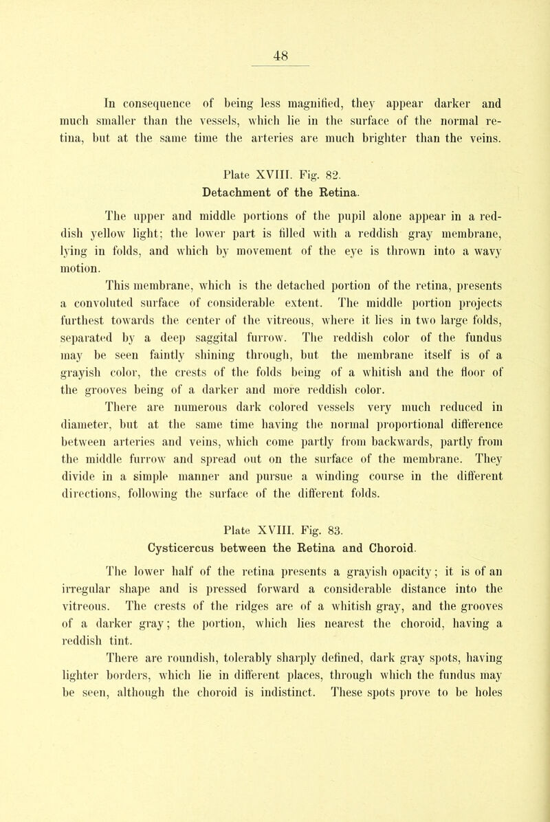 In consequence of being less magnified, they appear darker and much smaller than the vessels, which lie in the surface of the normal re- tina, but at the same time the arteries are much brighter than the veins. Plate XVIII. Fig. 82. Detachment of the Retina. The upper and middle portions of the pupil alone appear in a red- dish yellow light; the lower part is filled with a reddish gray membrane, lying in folds, and which by movement of the eye is thrown into a wavy motion. This membrane, which is the detached portion of the retina, presents a convoluted surface of considerable extent. The middle portion projects furthest towards the center of the vitreous, where it lies in two large folds, separated by a deep saggital furrow. The reddish color of the fundus may be seen faintly shining through, but the membrane itself is of a grayish color, the crests of the folds being of a whitish and the floor of the grooves being of a darker and more reddish color. There are numerous dark colored vessels very much reduced in diameter, but at the same time having the normal proportional difference between arteries and veins, which come partly from backwards, partly from the middle furrow and spread out on the surface of the membrane. They divide in a simple manner and pursue a winding course in the different directions, following the surface of the different folds. Plate XVIII. Fig. 83. Cysticercus between the Retina and Choroid. The lower half of the retina presents a grayish opacity; it is of an irregular shape and is pressed forward a considerable distance into the vitreous. The crests of the ridges are of a whitish gray, and the grooves of a darker gray; the portion, which lies nearest the choroid, having a reddish tint. There are roundish, tolerably sharply defined, dark gray spots, having lighter borders, which lie in different places, through which the fundus may be seen, although the choroid is indistinct. These spots prove to be holes