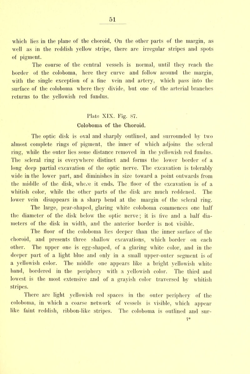 which lies in the plane of the choroid. On the other parts of the margin, as well as in the reddish yellow stripe, there are irregular stripes and spots of pigment. The course of the central vessels is normal, until they reach the border of the coloboma, here they curve and follow around the margin, with the siugle exception of a fine vein and artery, which pass into the surface of the coloboma where they divide, but one of the arterial branches returns to the yellowish red fundus. Plate XIX. Fig. 87. Coloboma of the Choroid. The optic disk is oval and sharply outlined, and surrounded by two almost complete rings of pigment, the inner of which adjoins the scleral ring, while the outer lies some distance removed in the yellowish red fundus. The scleral ring is everywhere distinct and forms the lower border of a long deep partial excavation of the optic nerve. The excavation is tolerably wide in the lower part, and diminishes in size toward a point outwards from the middle of the disk, where it ends. The floor of the excavation is of a whitish color, while the other parts of the disk are much reddened. The lower vein disappears in a sharp bend at the margin of the scleral ring. The large, pear-shaped, glaring white coloboma commences one half the diameter of the disk below the optic nerve; it is five and a half dia- meters of the disk in width, and the anterior border is not visible. The floor of the coloboma lies deeper than the inner surface of the choroid, and presents three shallow excavations, which border on each other. The upper one is egg-shaped, of a glaring white color, and in the deeper part of a light blue and only in a small upper-outer segment is of a yellowish color. The middle one appears like a bright yellowish white band, bordered in the periphery with a yellowish color. The third and lowest is the most extensive and of a grayish color traversed by whitish stripes. There are light yellowish red spaces in the outer periphery of the coloboma, in which a coarse network of vessels is visible, which appear like faint reddish, ribbon-like stripes. The coloboma is outlined and sur- 7*