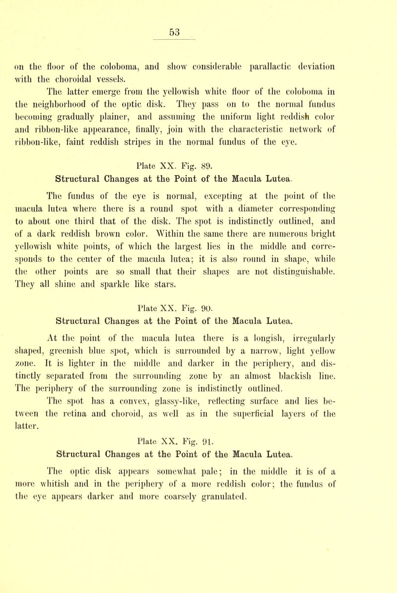 on the floor of the coloboma, and show considerable parallactic deviation with the choroidal vessels. The latter emerge from the yellowish white floor of the coloboma in the neighborhood of the optic disk. They pass on to the normal fundus becoming gradually plainer, and assuming the uniform light reddish color and ribbon-like appearance, Anally, join with the characteristic network of ribbon-like, faint reddish stripes in the normal fundus of the eye. Plate XX. Fig. 89. Structural Changes at the Point of the Macula Lutea. The fundus of the eye is normal, excepting at the point of the macula lutea where there is a round spot with a diameter corresponding to about one third that of the disk. The spot is indistinctly outlined, and of a dark reddish brown color. Within the same there are numerous bright yellowish white points, of which the largest lies in the middle and corre- sponds to the center of the macula lutea; it is also round in shape, while the other points are so small that their shapes are not distinguishable. They all shine and sparkle like stars. Plate XX. Fig. 90. Structural Changes at the Point of the Macula Lutea. At the point of the macula lutea there is a longish, irregularly shaped, greenish blue spot, which is surrounded by a narrow, light yellow zone. It is lighter in the middle and darker in the periphery, and dis- tinctly separated from the surrounding zone by an almost blackish line. The periphery of the surrounding zone is indistinctly outlined. The spot has a convex, glassy-like, reflecting surface and lies be- tween the retina and choroid, as well as in the superficial layers of the latter. Plate XX. Fig. 91. Structural Changes at the Point of the Macula Lutea. The optic disk appears somewhat pale; in the middle it is of a more whitish and in the periphery of a more reddish color; the fundus of the eye appears darker and more coarsely granulated.
