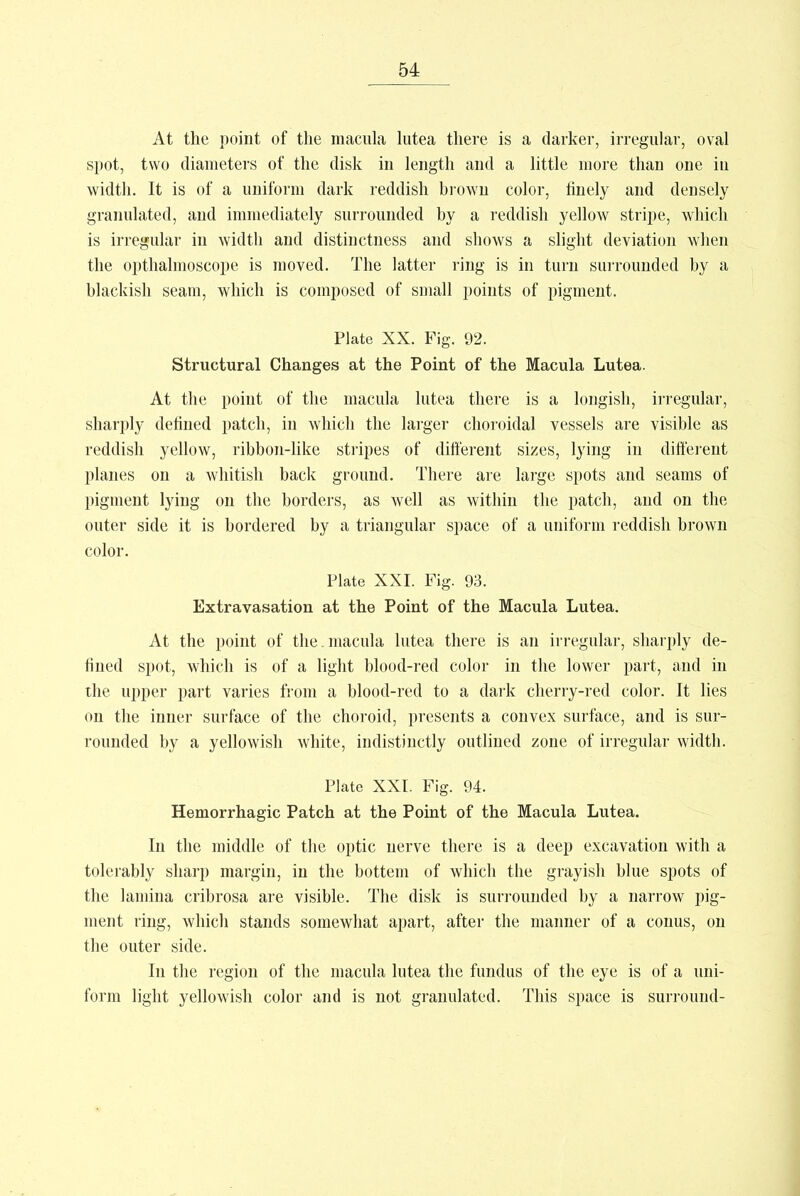 At the point of the macula lutea there is a darker, irregular, oval spot, two diameters of the disk in length and a little more than one in width. It is of a uniform dark reddish brown color, finely and densely granulated, and immediately surrounded by a reddish yellow stripe, which is irregular in width and distinctness and shows a slight deviation when the opthalmoscope is moved. The latter ring is in turn surrounded by a blackish seam, which is composed of small points of pigment. Plate XX. Fig. 92. Structural Changes at the Point of the Macula Lutea. At the point of the macula lutea there is a longish, irregular, sharply defined patch, in which the larger choroidal vessels are visible as reddish yellow, ribbon-like stripes of different sizes, lying in different planes on a whitish back ground. There are large spots and seams of pigment lying on the borders, as well as within the patch, and on the outer side it is bordered by a triangular space of a uniform reddish brown color. Plate XXI. Fig. 93. Extravasation at the Point of the Macula Lutea. At the point of the. macula lutea there is an irregular, sharply de- fined spot, which is of a light blood-red color in the lower part, and in the upper part varies from a blood-red to a dark cherry-red color. It lies on the inner surface of the choroid, presents a convex surface, and is sur- rounded by a yellowish white, indistinctly outlined zone of irregular width. Plate XXI. Fig. 94. Hemorrhagic Patch at the Point of the Macula Lutea. In the middle of the optic nerve there is a deep excavation with a tolerably sharp margin, in the bottem of which the grayish blue spots of the lamina cribrosa are visible. The disk is surrounded by a narrow pig- ment ring, which stands somewhat apart, after the manner of a conus, on the outer side. In the region of the macula lutea the fundus of the eye is of a uni- form light yellowish color and is not granulated. This space is surround-