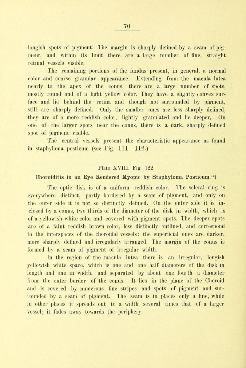 longish spots of pigment. The margin is sharply defined by a seam of pig- ment, and within its limit there are a large number of fine, straight retinal vessels visible. The remaining portions of the fundus present, in general, a normal color and coarse granular appearance. Extending from the macula lutea nearly to the apex of the conus, there are a large number of spots, mostly round and of a light yellow color. They have a slightly convex sur- face and lie behind the retina and though not surrounded by pigment, still are sharply defined. Only the smaller ones are less sharply defined, they are of a more reddish color, lightly granulated and lie deeper. On one of the larger spots near the conus, there is a dark, sharply defined spot of pigment visible. The central vessels present the characteristic appearance as found in staphyloma posticum (see Fig. Ill—112.) Plate XVIII. Fig. 122. Choroiditis in an Eye Rendered Myopic by Staphyloma Posticum.40) The optic disk is of a uniform reddish color. The scleral ring is everywhere distinct, partly bordered by a seam of pigment, and only on the outer side it is not so distinctly defined. On the outer side it is in- closed by a conus, two thirds of the diameter of the disk in width, which is of a yellowish white color and covered with pigment spots. The deeper spots are of a faint reddish brown color, less distinctly outlined, and correspond to the interspaces of the choroidal vessels: the superficial ones are darker, more sharply defined and irregularly arranged. The margin of the conus is formed by a seam of pigment of irregular width. In the region of the macula lutea there is an irregular, longish yellowish white space, which is one and one half diameters of the disk in length and one in width, and separated by about one fourth a diameter from the outer border of the conus. It lies in the plane of the Choroid and is covered by numerous fine stripes and spots of pigment and sur- rounded by a seam of pigment. The seam is in places only a line, while in other places it spreads out to a width several times that of a larger vessel; it fades away towards the periphery.