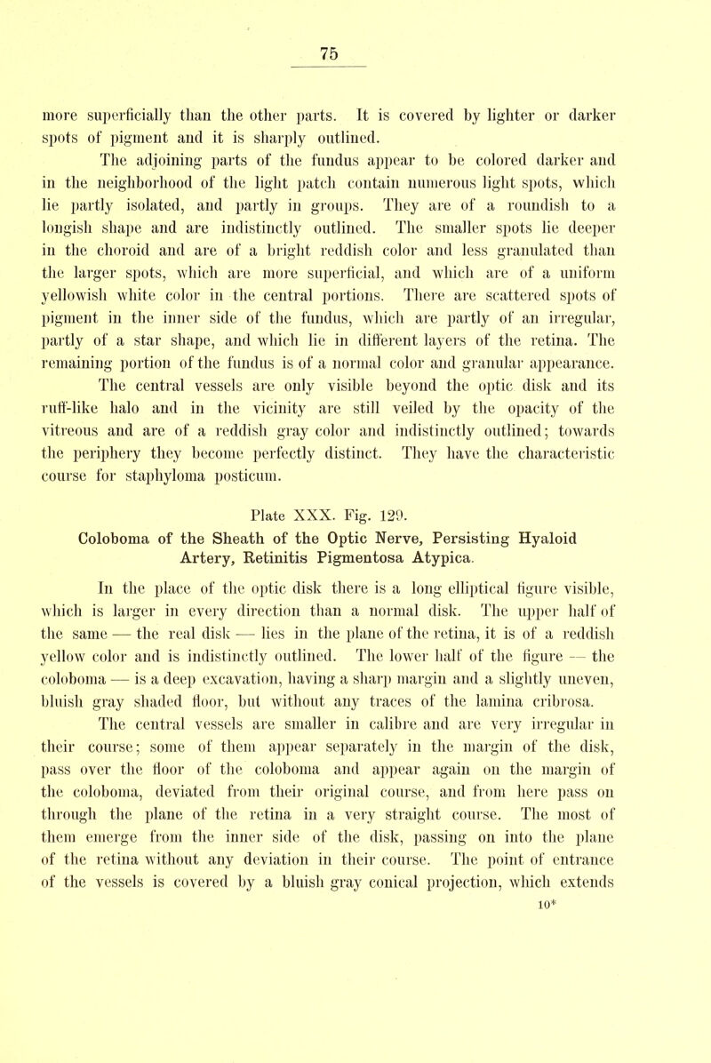 more superficially than the other parts. It is covered by lighter or darker spots of pigment and it is sharply outlined. The adjoining parts of the fundus appear to he colored darker and in the neighborhood of the light patch contain numerous light spots, which lie partly isolated, and partly in groups. They are of a roundish to a lougish shape and are indistinctly outlined. The smaller spots lie deeper in the choroid and are of a bright reddish color and less granulated than the larger spots, which are more superficial, and which are of a uniform yellowish white color in the central portions. There are scattered spots of pigment in the inner side of the fundus, which are partly of an irregular, partly of a star shape, and which lie in different layers of the retina. The remaining portion of the fundus is of a normal color and granular appearance. The central vessels are only visible beyond the optic disk and its ruff-like halo and in the vicinity are still veiled by the opacity of the vitreous and are of a reddish gray color and indistinctly outlined; towards the periphery they become perfectly distinct. They have the characteristic course for staphyloma posticum. Plate XXX. Fig. 129. Coloboma of the Sheath of the Optic Nerve, Persisting Hyaloid Artery, Retinitis Pigmentosa Atypica. In the place of the optic disk there is a long elliptical figure visible, which is larger in every direction than a normal disk. The upper half of the same — the real disk — lies in the plane of the retina, it is of a reddish yellow color and is indistinctly outlined. The lower half of the figure — the coloboma — is a deep excavation, having a sharp margin and a slightly uneven, bluish gray shaded floor, but without any traces of the lamina cribrosa. The central vessels are smaller in calibre and are very irregular in their course; some of them appear separately in the margin of the disk, pass over the floor of the coloboma and appear again on the margin of the coloboma, deviated from their original course, and from here pass on through the plane of the retina in a very straight course. The most of them emerge from the inner side of the disk, passing on into the plane of the retina without any deviation in their course. The point of entrance of the vessels is covered by a bluish gray conical projection, which extends 10*