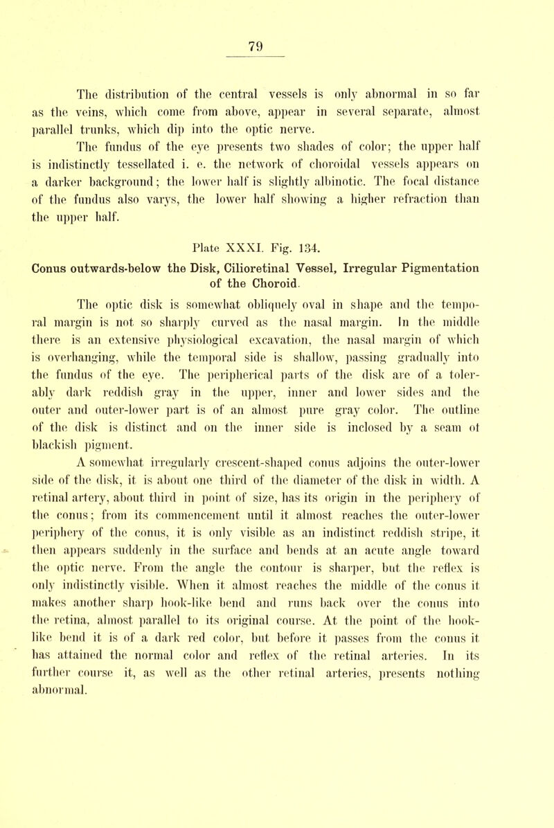 The distribution of the central vessels is only abnormal in so far as the veins, which come from above, appear in several separate, almost parallel trunks, which dip into the optic nerve. The fundus of the eye presents two shades of color; the upper half is indistinctly tessellated i. e. the network of choroidal vessels appears on a darker background; the lower half is slightly albinotic. The focal distance of the fundus also varys, the lower half showing a higher refraction than the upper half. Plate XXXI. Fig. 134. Conus outwards-below the Disk, Cilioretinal Vessel, Irregular Pigmentation of the Choroid. The optic disk is somewhat obliquely oval in shape and the tempo- ral margin is not so sharply curved as the nasal margin. In the middle there is an extensive physiological excavation, the nasal margin of which is overhanging, while the temporal side is shallow, passing gradually into the fundus of the eye. The peripherical parts of the disk are of a toler- ably dark reddish gray in the upper, inner and lower sides and the outer and outer-lower part is of an almost pure gray color. The outline of the disk is distinct and on the inner side is inclosed by a seam ot blackish pigment. A somewhat irregularly crescent-shaped conns adjoins the outer-lower side of the disk, it is about one third of the diameter of the disk in width. A retinal artery, about third in point of size, has its origin in the periphery of the conns; from its commencement until it almost reaches the outer-lower periphery of the conus, it is only visible as an indistinct reddish stripe, it then appears suddenly in the surface and bends at an acute angle toward the optic nerve. From the angle the contour is sharper, but the reflex is only indistinctly visible. When it almost reaches the middle of the conus it makes another sharp hook-like bend and runs back over the conus into the retina, almost parallel to its original course. At the point of the hook- like bend it is of a dark red color, but before it passes from the conus it has attained the normal color and reflex of the retinal arteries. In its further course it, as well as the other retinal arteries, presents nothing abnormal.