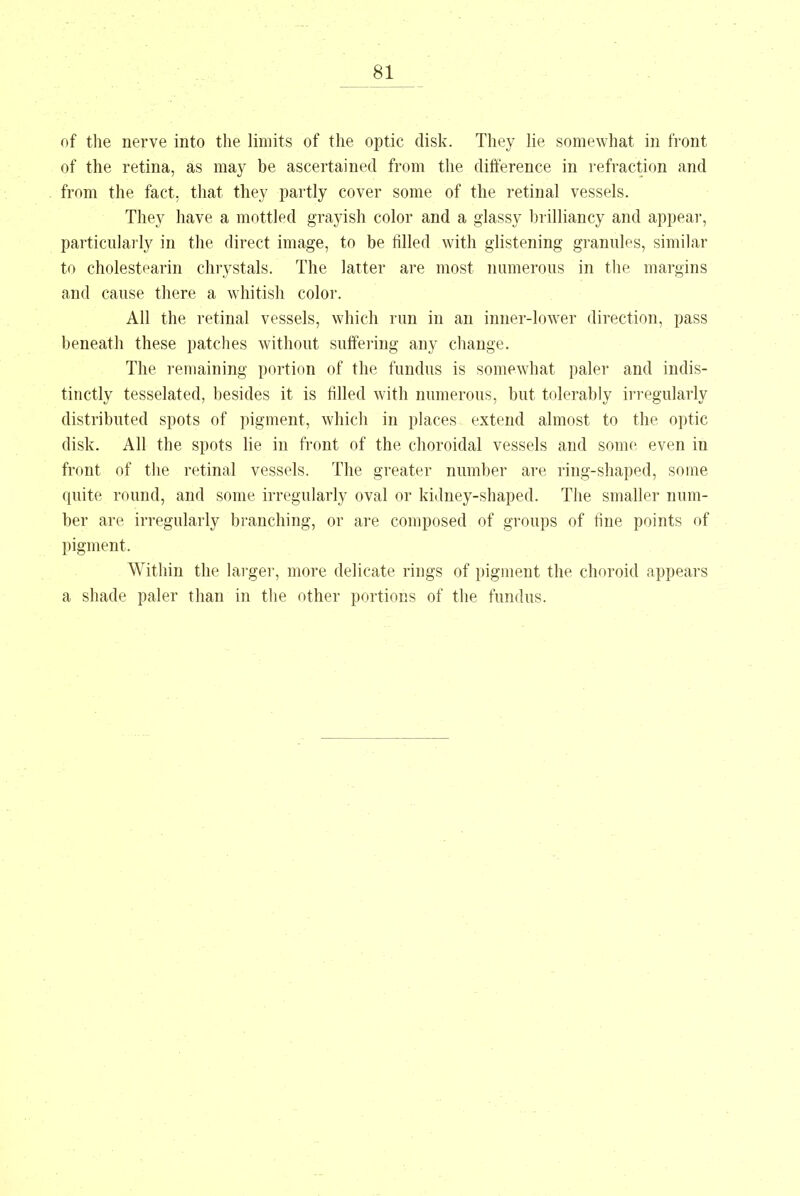 of the nerve into the limits of the optic disk. They lie somewhat in front of the retina, as may be ascertained from the difference in refraction and from the fact, that they partly cover some of the retinal vessels. They have a mottled grayish color and a glassy brilliancy and appear, particularly in the direct image, to be filled with glistening grannies, similar to cholestearin chrystals. The latter are most numerous in the margins and cause there a whitish color. All the retinal vessels, which run in an inner-lower direction, pass beneath these patches without suffering any change. The remaining portion of the fundus is somewhat paler and indis- tinctly tesselated, besides it is filled with numerous, but tolerably irregularly distributed spots of pigment, which in places extend almost to the optic disk. All the spots lie in front of the choroidal vessels and some even in front of the retinal vessels. The greater number are ring-shaped, some quite round, and some irregularly oval or kidney-shaped. The smaller num- ber are irregularly branching, or are composed of groups of fine points of pigment. Within the larger, more delicate rings of pigment the choroid appears a shade paler than in the other portions of the fundus.
