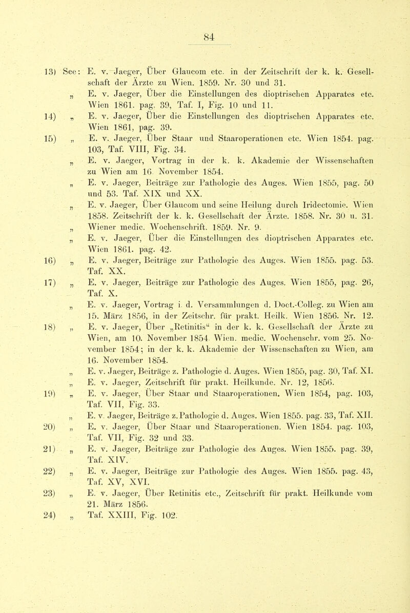 13) See: E. v. Jaeger, Uber Glaucom etc. in der Zeitschrift der k. k. Gesell- schaft der Arzte zu Wien. 1859. Nr. 30 und 31. „ E. v. Jaeger, Uber die Einstellungen des dioptrischen Apparates etc. Wien 1861. pag. 39, Taf. I, Fig. 10 und 11. 14) „ E. v. Jaeger, Uber die Einstellungen des dioptrischen Apparates etc. Wien 1861, pag. 39. 15) „ E. v. Jaeger, Uber Staar und Staaroperationen etc. Wien 1854. pag. 103, Taf. VIII, Fig. 34. „ E. v. Jaeger, Vortrag in der k. k. Akaderaie der Wissenschaften zu Wien am 16 November 1854. „ E. v. Jaeger, Beitrage zur Pathologie des Auges. Wien 1855, pag. 50 und 53. Taf. XIX und XX. „ E. v. Jaeger, Uber Glaucom und seine Heilung dureh Iridectomie. Wien 1858. Zeitschrift der k. k. Gesellschaft der Arzte. 1858. Nr. 30 u. 31. „ Wiener medic. Wochenschrift. 1859. Nr. 9. „ E. v. Jaeger, Uber die Einstellungen des dioptrischen Apparates etc. Wien 1861. pag. 42. 16) „ E. v. Jaeger, Beitrage zur Pathologie des Auges. Wien 1855. pag. 53. Taf. XX. 17) „ E. v. Jaeger, Beitrage zur Pathologie des Auges. Wien 1855, pag. 26, Taf. X. „ E. v. Jaeger, Vortrag i. d. Versammlungen d. Doct.-Colleg. zu Wien am 15. Marz 1856, in der Zeitsehr. fur prakt. Heilk. Wien 1856. Nr. 12. 18) „ E. v. Jaeger, Uber Retinitis in der k. k. Gesellschaft der Arzte zu Wien, am 10. November 1854- Wien. medic. Wochenschr. vom 25. No- vember 1854; in der k. k. Akademie der Wissenschaften zu Wien, am 16. November 1854. „ E. v. Jaeger, Beitrage z. Pathologie d. Auges. Wien 1855, pag. 30, Taf. XI. „ E. v. Jaeger, Zeitschrift fur prakt. Heilkunde. Nr. 12, 1856. 19) „ E. v. Jaeger, Uber Staar und Staaroperationen. Wien 1854, pag. 103, Taf. VII, Fig. 33. „ E. v. Jaeger, Beitrage z.Pathologie d. Auges. Wien 1855. pag. 33, Taf. XII. 20) „ E. v. Jaeger, Uber Staar und Staaroperationen. Wien 1854. pag. 103, Taf. VII, Fig. 32 und 33. 21) „ E. v. Jaeger, Beitrage zur Pathologie des Auges. Wien 1855. pag. 39, Taf. XIV. 22) „ E. v. Jaeger, Beitrage zur Pathologie des Auges. Wien 1855. pag. 43, Taf. XV, XVI. 23) „ E. v. Jaeger, Uber Retinitis etc., Zeitschrift fur prakt. Heilkunde vom 21. Marz 1856. 24) „ Taf. XXIII, Fig. 102.