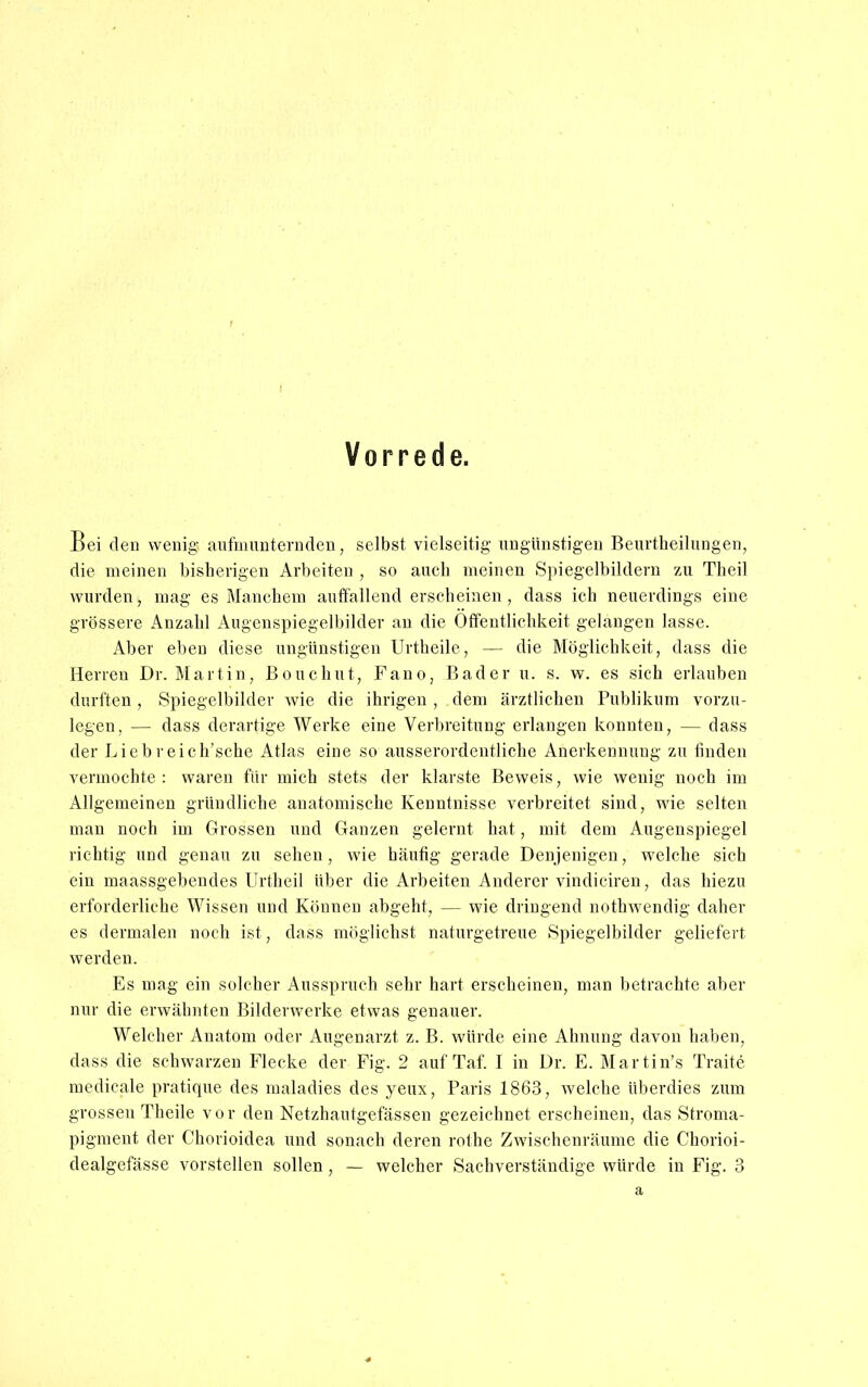 Vorrede. Bei den wenig aufmunternden, selbst vielseitig ungünstigen Beurtheilungen, die meinen bisherigen Arbeiten , so auch meinen Spiegelbildern zu Theil wurden, mag es Manchem auffallend erscheinen , dass ich neuerdings eine grössere Anzahl Augenspiegelbilder an die Öffentlichkeit gelangen lasse. Aber eben diese ungünstigen Urtheile, — die Möglichkeit, dass die Herren Dr. Maitin, Bouchut, Fano, Bader u. s. w. es sich erlauben durften , Spiegelbilder wie die ihrigen , dem ärztlichen Publikum vorzu- legen, — dass derartige Werke eine Verbreitung erlangen konnten, — dass der Liebreich'sche Atlas eine so ausserordentliche Anerkennung zu finden vermochte: waren für mich stets der klarste Beweis, wie wenig noch im Allgemeinen gründliche anatomische Kenntnisse verbreitet sind, wie selten man noch im Grossen und Ganzen gelernt hat, mit dem Augenspiegel richtig und genau zu sehen, wie häufig gerade Denjenigen, welche sich ein maassgebendes Urtheil über die Arbeiten Anderer vindiciren, das hiezu erforderliche Wissen und Können abgeht, — wie dringend notbwendig daher es dermalen noch ist, dass möglichst naturgetreue Spiegelbilder geliefert, werden. Es mag ein solcher Ausspruch sehr hart erscheinen, man betrachte aber nur die erwähnten Bilderwerke etwas genauer. Welcher Anatom oder Augenarzt z. B. würde eine Ahnung davon haben, dass die schwarzen Flecke der Fig. 2 auf Tai. I in Dr. E. Martin's Traite medicale pratique des maladies des yeux, Paris 1863, welche überdies zum grossen Theile vor den Netzhautgefässen gezeichnet erscheinen, das Stroma- pigment der Chorioidea und sonach deren rothe Zwischenräume die Chorioi- dealgefässe vorstellen sollen , — welcher Sachverständige würde in Fig. 3 a