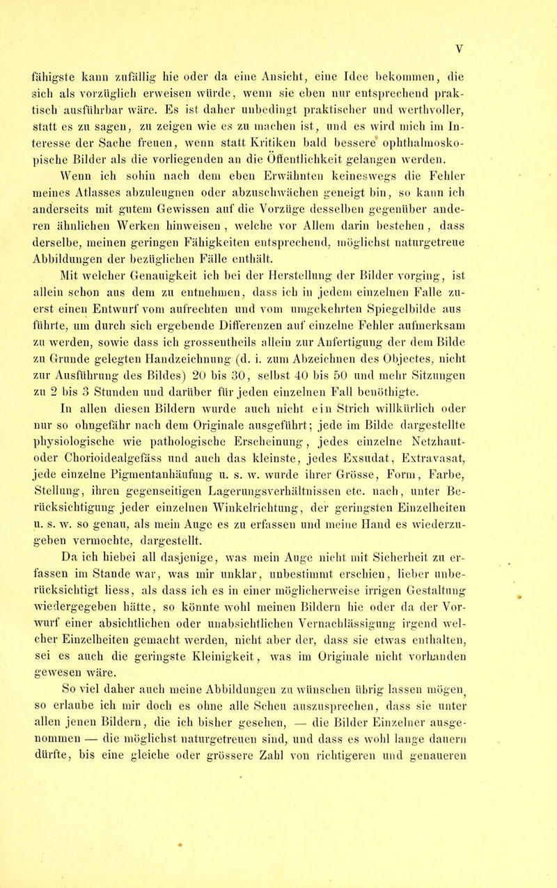 fähigste kann zufällig hie oder da eine Ansieht, eine Idee bekommen, die sich als vorzüglich erweisen würde, wenn sie eben nur entsprechend prak- tisch ausführbar wäre. Es ist daher unbedingt praktischer und werthvoller, statt es zu sagen, zu zeigen wie es zu machen ist, und es wird mich im In- teresse der Sache freuen, wenn statt Kritiken bald bessere ophthalmosko- pische Bilder als die vorliegenden an die Öffentlichkeit gelangen werden. Wenn ich sohin nach dem eben Erwähnten keineswegs die Fehler meines Atlasses abzuleugnen oder abzuschwächen geneigt bin, so kann ich anderseits mit gutem Gewissen auf die Vorzüge desselben gegenüber ande- ren ähnlichen Werken hinweisen , welche vor Allem darin bestehen , dass derselbe, meinen geringen Fähigkeiten entsprechend, möglichst naturgetreue Abbildungen der bezüglichen Fälle enthält. Mit welcher Genauigkeit ich bei der Herstellung der Bilder vorging, ist allein schon aus dem zu entnehmen, dass ich in jedem einzelnen Falle zu- erst einen Entwurf vom aufrechten und vom umgekehrten Spiegelbilde aus führte, um durch sich ergebende Differenzen auf einzelne Fehler aufmerksam zu werden, sowie dass ich grossentheils allein zur Anfertigung der dem Bilde zu Grunde gelegten Handzeichnung (d. i. zum Abzeichnen des Objeetes, nicht zur Ausführung des Bildes) 20 bis 30, selbst 40 bis 50 und mehr Sitzungen zu 2 bis 3 Stunden und darüber für jeden einzelnen Fall benöthigte. In allen diesen Bildern wurde auch nicht ein Strich willkürlich oder nur so ohngefähr nach dem Originale ausgeführt; jede im Bilde dargestellte physiologische wie pathologische Erscheinung, jedes einzelne Netzhaut- oder Chorioidealgefäss und auch das kleinste, jedes Exsudat, Extravasat, jede einzelne Pigmentanhäufuug u. s. w. wurde ihrer Grösse, Form, Farbe, Stellung, ihren gegenseitigen Lagerungsverhältnissen etc. nach, unter Be- rücksichtigung jeder einzelnen Winkelrichtung, der geringsten Einzelheiten u. s. w. so genau, als mein Auge es zu erfassen und meine Hand es wiederzu- geben vermochte, dargestellt. Da ich hiebei all dasjenige, was mein Auge nicht mit Sicherheit zu er- fassen im Stande war, was mir unklar, unbestimmt erschien, lieber unbe- rücksichtigt Hess, als dass ich es in einer möglicherweise irrigen Gestaltung wiedergegeben hätte, so könnte wohl meinen Bildern hie oder da der Vor- wurf einer absichtlichen oder unabsichtlichen Vernachlässigung irgend wel- cher Einzelheiten gemacht werden, nicht aber der, dass sie etwas enthalten, sei es auch die geringste Kleinigkeit, was im Originale nicht vorhanden gewesen wäre. So viel daher auch meine Abbildungen zu wünschen übrig lassen ruögen^ so erlaube ich mir doch es ohne alle Scheu auszusprechen, dass sie unter allen jenen Bildern, die ich bisher gesehen, — die Bilder Einzelner ausge- nommen — die möglichst naturgetreuen sind, und dass es wohl lange dauern dürfte, bis eine gleiche oder grössere Zahl von richtigeren und genaueren