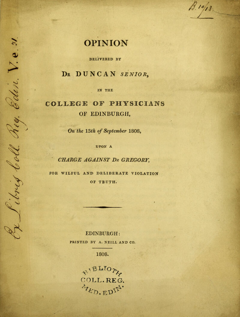 OPINION J7. '7/1. DELIVERED BY Dr DUNCAN SENIOR, IN THE COLLEGE OF PHYSICIANS OF EDINBURGH, On the 13th of September 1808, UPON A l CHARGE AGAINST Dr GREGORY.\ FOR WILFUL AND DELIBERATE VIOLATION OF TRUTH. EDINBURGH: PRINTED BY A. NEILL AND CO. 1808. v'?Lr°^ COLL. REG. A