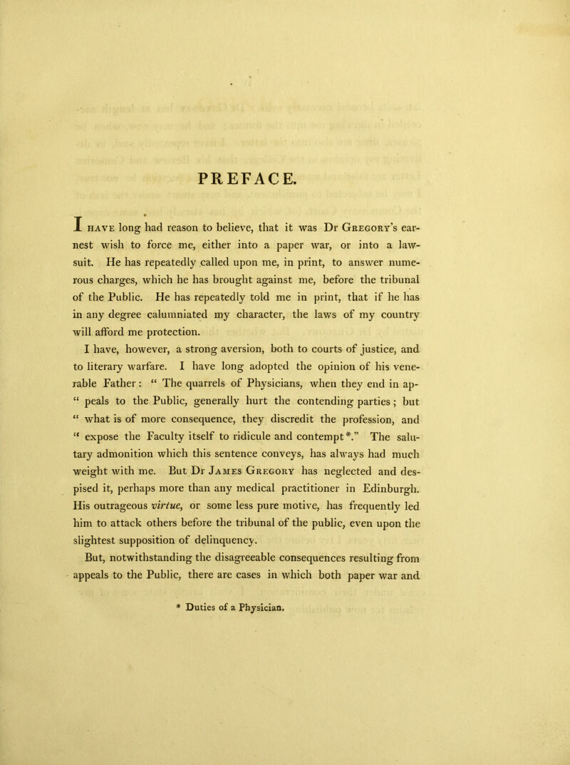 PREFACE. X have long had reason to believe, that it was Dr Gregory’s ear- nest wish to force me, either into a paper war, or into a law- suit. He has repeatedly called upon me, in print, to answer nume- rous charges, which he has brought against me, before the tribunal of the Public. He has repeatedly told me in print, that if he has in any degree calumniated my character, the laws of my country will afford me protection. I have, however, a strong aversion, both to courts of justice, and to literary warfare. I have long adopted the opinion of his vene- rable Father : “ The quarrels of Physicians, when they end in ap- “ peals to the Public, generally hurt the contending parties; but “ what is of more consequence, they discredit the profession, and “ expose the Faculty itself to ridicule and contempt*.” The salu- tary admonition which this sentence conveys, has always had much weight with me. But Dr James Gregory has neglected and des- pised it, perhaps more than any medical practitioner in Edinburgh. His outrageous virtue, or some less pure motive, has frequently led him to attack others before the tribunal of the public, even upon the slightest supposition of delinquency. But, notwithstanding the disagreeable consequences resulting from appeals to the Public, there are cases in which both paper war and * Duties of a Physician.