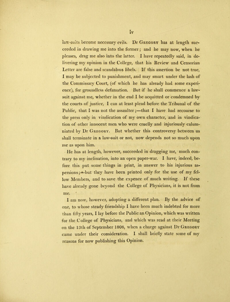 IV law-suits become necessary evils. Dr Gregory has at length suc- ceeded in drawing me into the former; and he may now, when he pleases, drag me also into the latter. I have repeatedly said, in de- livering my opinion in the College, that his Review and Censorian Letter are false and scandalous libels. If this assertion be not true, I may be subjected to punishment, and may smart under the lash of the Commissary Court, (of which he has already had some experi- ence), for groundless defamation. But if he shall commence a law- suit against me, whether in the end I be acquitted or condemned by the courts of justice, I can at least plead before the Tribunal of the Public, that I was not the assaulter;—that I have had recourse to the press only in vindication of my own character, and in vindica- tion of other innocent men who were cruelly and injuriously calum- niated by Dr Gregory. But whether this controversy between us shall terminate in a law-suit or not, now depends not so much upon me as upon him. He has at length, however, succeeded in dragging me, much con- trary to my inclination, into an open paper-war. I have, indeed, be- fore this put some things in print, in answer to his injurious as- persions ;-i-but they have been printed only for the use of my fel- low Members, and to save the expence of much writing. If these have already gone beyond the College of Physicians, it is not from me. I am now, however, adopting a different plan. By the advice of one, to whose steady friendship I have been much indebted for more than fifty years, I lay before the Public an Opinion, which was written for the College of Physicians, and which was read at their Meeting on the 13th of September 1808, when a charge against Dr Gregory came under their consideration. I shall briefly state some of my reasons for now publishing this Opinion.