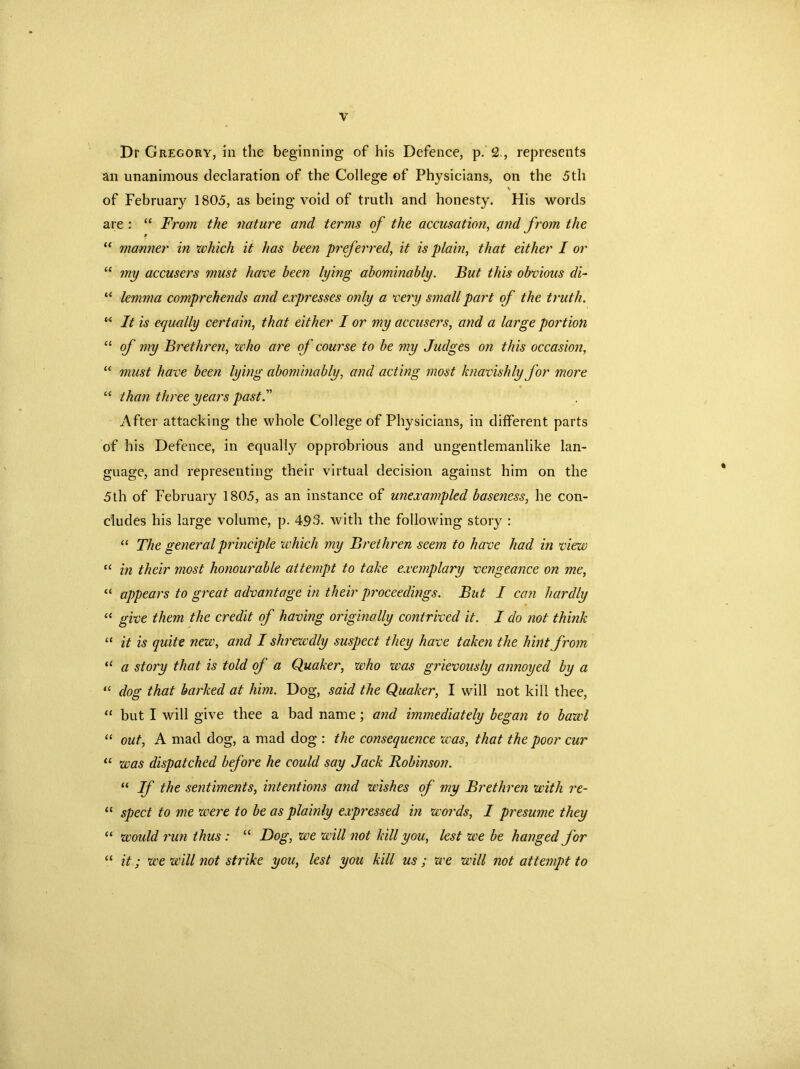 Dr Gregory, in the beginning of his Defence, p. 2., represents an unanimous declaration of the College of Physicians, on the 5 th of February 1805, as being void of truth and honesty. His words are : “ From the nature and terms of the accusation, and from the “ manner in which it has been preferred, it is plain, that either I or “ my accusers must have been lying abominably. But this obvious di- “ lemma comprehends and expresses only a very small part of the truth. “ It is equally certain, that either I or my accusers, and a large portion “ of my Brethren, who are of course to be my Judges on this occasion, “ must have been lying abominably, and acting most knavishly for more “ than three years past.” After attacking the whole College of Physicians, in different parts of his Defence, in equally opprobrious and ungentlemanlike lan- guage, and representing their virtual decision against him on the 5th of February 1805, as an instance of unexampled baseness, he con- cludes his large volume, p. 493. with the following story : “ The general principle which my Brethren seem to have had in view “ in their most honourable attempt to take exemplary vengeance on me, “ appears to great advantage in their proceedings. But I can hardly “ give them the credit of having originally contrived it. I do not think “ it is quite new, and I shrewdly suspect they have taken the hint from “ a story that is told of a Quaker, who was grievously annoyed by a “ dog that barked at him. Dog, said the Quaker, I will not kill thee, “ but I will give thee a bad name; and immediately began to bazvl “ out, A mad dog, a mad dog : the consequence was, that the poor cur “ was dispatched before he could say Jack Robinson. “ If the sentiments, intentions and wishes of my Brethren with re- “ sped to me were to be as plainly expressed in words, I presume they “ would run thus : “ Dog, we will not kill you, lest we be hanged for “ it; we will not strike you, lest you kill us; we will not attempt to