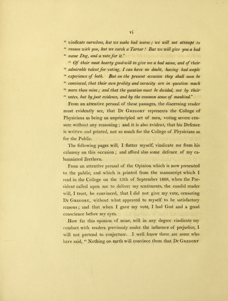 “ vindicate ourselves, lest we make bad worse ; we will not attempt to “ reason with you, lest we catch a Tartar! But we will give you a bad “ name Dog, and a vote for it.” “ Of their most hearty good-will to give ?ne a bad name, and of their “ admirable talent for voting, I can have no doubt, having had ample “ experience of both. But on the present occasion they shall soon be “ convinced, that their own probity and veracity are in question much “ more than mine; and that the question must be decided, not by their u votes, but by just evidence, and by the common sense of mankind From an attentive perusal of these passages, the discerning reader must evidently see, that Dr Gregory represents the College of Physicians as being an unprincipled set of men, voting severe cen- sure without any reasoning; and it is also evident, that his Defence is written and printed, not so much for the College of Physicians as for the Public. The following pages will, I flatter myself, vindicate me from his calumny on this occasion; and afford also some defence of my ca- lumniated Brethren. From an attentive perusal of the Opinion which is now presented to the public, and which is printed from the manuscript which I read in the College on the 13th of September 1808, when the Pre- sident called upon me to deliver my sentiments, the candid reader will, I trust, be convinced, that I did not give my vote, censuring Dr G regory, without what appeared to myself to be satisfactory reasons; and that when I gave my vote, I had God and a good conscience before my eyes. How far this opinion of mine, will in any degree vindicate my conduct with readers previously under the influence of prejudice, I will not pretend to conjecture. I well know there are some who have said, “ Nothing on earth will convince them that Dr Gregory
