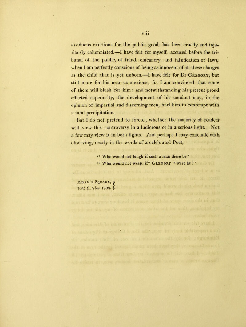 assiduous exertions for the public good, has been cruelly and inju- riously calumniated.—I have felt for myself, accused before the tri- bunal of the public, of fraud, chicanery, and falsification of laws, when I am perfectly conscious of being as innocent of all these charges as the child that is yet unborn.—I have felt for Dr Gregorv, but still more for his near connexions; for I am convinced that some of them will blush for him : and notwithstanding his present proud affected superiority, the development of his conduct may, in the opinion of impartial and discerning men, hurl him to contempt with a fatal precipitation. But I do not pretend to foretel, whether the majority of readers will view this controversy in a ludicrous or in a serious light. Not a few may view it in both lights. And perhaps I may conclude with observing, nearly in the words of a celebrated Poet, “ Who would not laugh if such a man there be ? “ Who would not weep, if” Gregory “ were he ?” Adam’s Square, JOth October 1808*