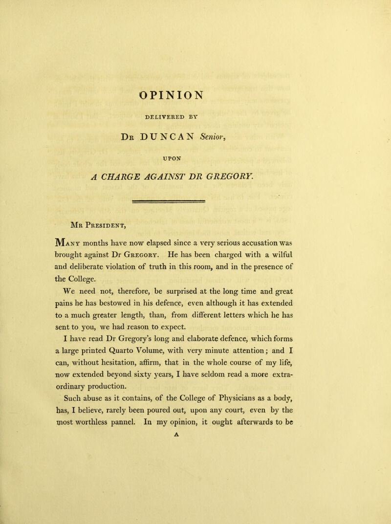 OPINION DELIVERED BY Dr DUNCAN Senior, UPON A CHARGE AGAINST DR GREGORY. Mr President, Many months have now elapsed since a very serious accusation was brought against Dr Gregory. He has been charged with a wilful and deliberate violation of truth in this room, and in the presence of the College. We need not, therefore, be surprised at the long time and great pains he has bestowed in his defence, even although it has extended to a much greater length, than, from different letters which he has sent to you, we had reason to expect. I have read Dr Gregory’s long and elaborate defence, which forms a large printed Quarto Volume, with very minute attention; and I can, without hesitation, affirm, that in the whole course of my life, now extended beyond sixty years, I have seldom read a more extra- ordinary production. Such abuse as it contains, of the College of Physicians as a body, has, I believe, rarely been poured out, upon any court, even by the most worthless pannel. In my opinion, it ought afterwards to be A