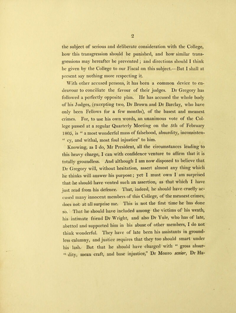 the subject of serious and deliberate consideration with the College, how this transgression should be punished, and how similar trans- gressions may hereafter be prevented ; and directions should I think be given by the College to our Fiscal on this subject.—But I shall at present say nothing more respecting it. With other accused persons, it has been a common device to en- deavour to conciliate the favour of their judges. Dr Gregory has followed a perfectly opposite plan. He has accused the whole body of his Judges, (excepting two, Dr Brown and Dr Barclay, who have only been Fellows for a few months), of the basest and meanest crimes. For, to use his own words, an unanimous vote of the Col- lege passed at a regular Quarterly Meeting on the 5th of February 1805, is “ a most wonderful mass of falsehood, absurdity, in consistent “ cy, and withal, most foul injustice” to him. Knowing, as I do, Mr President, all the circumstances leading to this heavy charge, I can with confidence venture to affirm that it is totally groundless. And although I am now disposed to believe that Dr Gregory will, without hesitation, assert almost any thing which he thinks will answer his purpose; yet I must own I am surprised that he should have vented such an assertion, as that which I have just read from his defence. That, indeed, he should have cruelly ac- cused many innocent members of this College, of the meanest crimes, does not at all surprise me. This is not the first time he has done so. That he should have included among the victims of his wrath, his intimate friend Dr Wright, and also Dr Yule, who has of late, abetted and supported him in his abuse of other membeis, I do not think wonderful. They have of late been his assistants in ground- less calumny, and justice requires that they too should smart undei his lash. But that he should have charged with “ gross absur- “ dity, mean craft, and base injustice,” Dr Monro senior, Dr Ha-