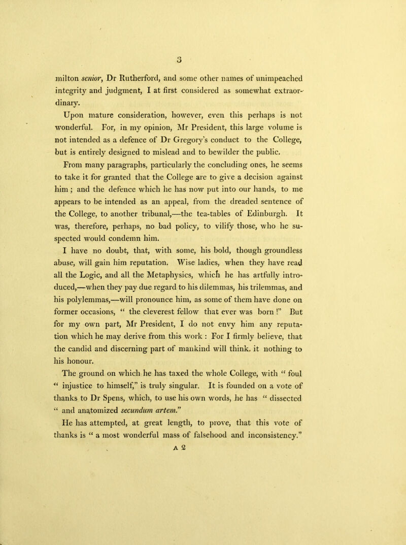 milton senior, Dr Rutherford, and some other names of unimpeached integrity and judgment, I at first considered as somewhat extraor- dinary. Upon mature consideration, however, even this perhaps is not wonderful. For, in my opinion, Mr President, this large volume is not intended as a defence of Dr Gregory’s conduct to the College, but is entirely designed to mislead and to bewilder the public. From many paragraphs, particularly the concluding ones, he seems to take it for granted that the College are to give a decision against him ; and the defence which he has now put into our hands, to me appears to be intended as an appeal, from the dreaded sentence of the College, to another tribunal,—the tea-tables of Edinburgh. It was, therefore, perhaps, no bad policy, to vilify those, who he su- spected would condemn him. I have no doubt, that, with some, his bold, though groundless abuse, will gain him reputation. Wise ladies, when they have read all the Logic, and all the Metaphysics, which he has artfully intro- duced,—when they pay due regard to his dilemmas, his trilemmas, and his polylemmas,—will pronounce him, as some of them have done on former occasions, “ the cleverest fellow that ever was born !” But for my own part, Mr President, I do not envy him any reputa- tion which he may derive from this work : For I firmly believe, that the candid and discerning part of mankind will think, it nothing to his honour. The ground on which he has taxed the whole College, with “ foul “ injustice to himself,” is truly singular. It is founded on a vote of thanks to Dr Spens, which, to use his own words, he has “ dissected “ and anatomized secundum artem.” lie has attempted, at great length, to prove, that this vote of thanks is “ a most wonderful mass of falsehood and inconsistency.” A 2