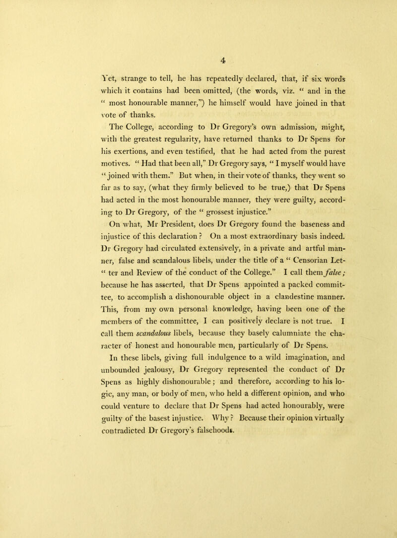 Yet, strange to tell, he has repeatedly declared, that, if six words which it contains had been omitted, (the words, viz. “ and in the “ most honourable manner,”) he himself would have joined in that vote of thanks. The College, according to Dr Gregory’s own admission, might, with the greatest regularity, have returned thanks to Dr Spens for his exertions, and even testified, that he had acted from the purest motives. “ Had that been all,” Dr Gregory says, “ I myself would have “ joined with them.” But when, in their vote of thanks, they went so far as to say, (what they firmly believed to be true,) that Dr Spens had acted in the most honourable manner, they were guilty, accord- ing to Dr Gregory, of the “ grossest injustice.” On what, Mr President, does Dr Gregory found the baseness and injustice of this declaration ? On a most extraordinary basis indeed. Dr Gregory had circulated extensively, in a private and artful man- ner, false and scandalous libels, under the title of a “ Censorian Let- “ ter and Review of the conduct of the College.” I call them false ; because he has asserted, that Dr Spens appointed a packed commit- tee, to accomplish a dishonourable object in a clandestine manner. This, from my own personal knowledge, having been one of the members of the committee, I can positively declare is not true. I call them scandalous libels, because they basely calumniate the cha- racter of honest and honourable men, particularly of Dr Spens. In these libels, giving full indulgence to a wild imagination, and unbounded jealousy, Dr Gregory represented the conduct of Dr Spens as highly dishonourable; and therefore, according to his lo- gic, any man, or body of men, who held a different opinion, and who could venture to declare that Dr Spens had acted honourably, were guilty of the basest injustice. Why ? Because their opinion virtually contradicted Dr Gregory’s falsehoods.