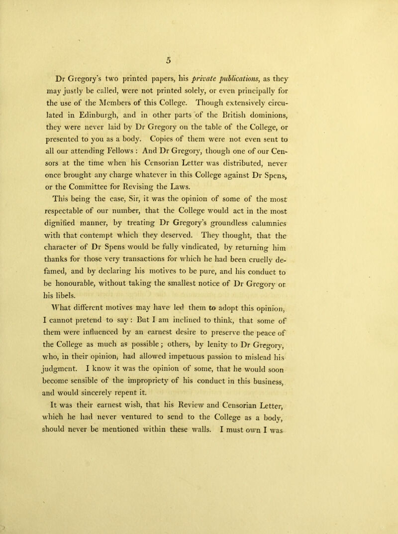 Dr Gregory’s two printed papers, his private publications, as they may justly be called, were not printed solely, or even principally for the use of the Members of this College. Though extensively circu- lated in Edinburgh, and in other parts of the British dominions, they were never laid by Dr Gregory on the table of the College, or presented to you as a body. Copies of them were not even sent to all our attending Fellows : And Dr Gregory, though one of our Cen- sors at the time when his Censorian Letter was distributed, never once brought any charge whatever in this College against Dr Spens, or the Committee for Revising the Laws. This being the case, Sir, it was the opinion of some of the most respectable of our number, that the College would act in the most dignified manner, by treating Dr Gregory’s groundless calumnies with that contempt which they deserved. They thought, that the character of Dr Spens would be fully vindicated, by returning him thanks for those very transactions for which he had been cruelly de- famed, and by declaring his motives to be pure, and his conduct to be honourable, without taking the smallest notice of Dr Gregory or his libels. What different motives may have led them to adopt this opinion, I cannot pretend to say : But I am inclined to think, that, some of them were influenced by an earnest desire to preserve the peace of the College as much as possible; others, by lenity to Dr Gregorv, who, in their opinion, had allowed impetuous passion to mislead his judgment. I know it was the opinion of some, that he would soon become sensible of the impropriety of his conduct in this business, and would sincerely repent it. It was their earnest wish, that his Review and Censorian Letter, which he had never ventured to send to the College as a body, should never be mentioned within these walls. I must own I was