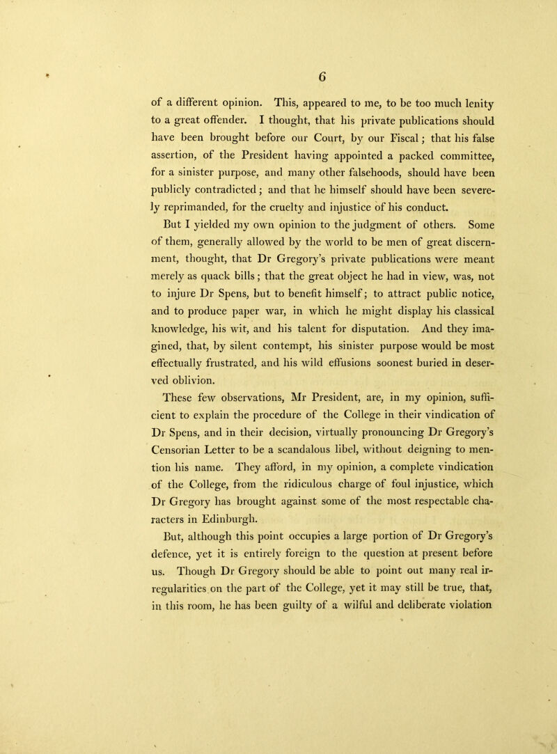 of a different opinion. This, appeared to me, to be too much lenity to a great offender. I thought, that his private publications should have been brought before our Court, by our Fiscal; that his false assertion, of the President having appointed a packed committee, for a sinister purpose, and many other falsehoods, should have been publicly contradicted; and that he himself should have been severe- ly reprimanded, for the cruelty and injustice of his conduct. But I yielded my own opinion to the judgment of others. Some of them, generally allowed by the world to be men of great discern- ment, thought, that Dr Gregory’s private publications were meant merely as quack bills; that the great object he had in view, was, not to injure Dr Spens, but to benefit himself; to attract public notice, and to produce paper war, in which he might display his classical knowledge, his wit, and his talent for disputation. And they ima- gined, that, by silent contempt, his sinister purpose would be most effectually frustrated, and his wild effusions soonest buried in deser- ved oblivion. These few observations, Mr President, are, in my opinion, suffi- cient to explain the procedure of the College in their vindication of Dr Spens, and in their decision, virtually pronouncing Dr Gregory’s Censorian Letter to be a scandalous libel, without deigning to men- tion his name. They afford, in my opinion, a complete vindication of the College, from the ridiculous charge of foul injustice, which Dr Gregory has brought against some of the most respectable cha- racters in Edinburgh. But, although this point occupies a large portion of Dr Gregory’s defence, yet it is entirely foreign to the question at present before us. Though Dr Gregory should be able to point out many real ir- regularities on the part of the College, yet it may still be true, that, in this room, he has been guilty of a wilful and deliberate violation