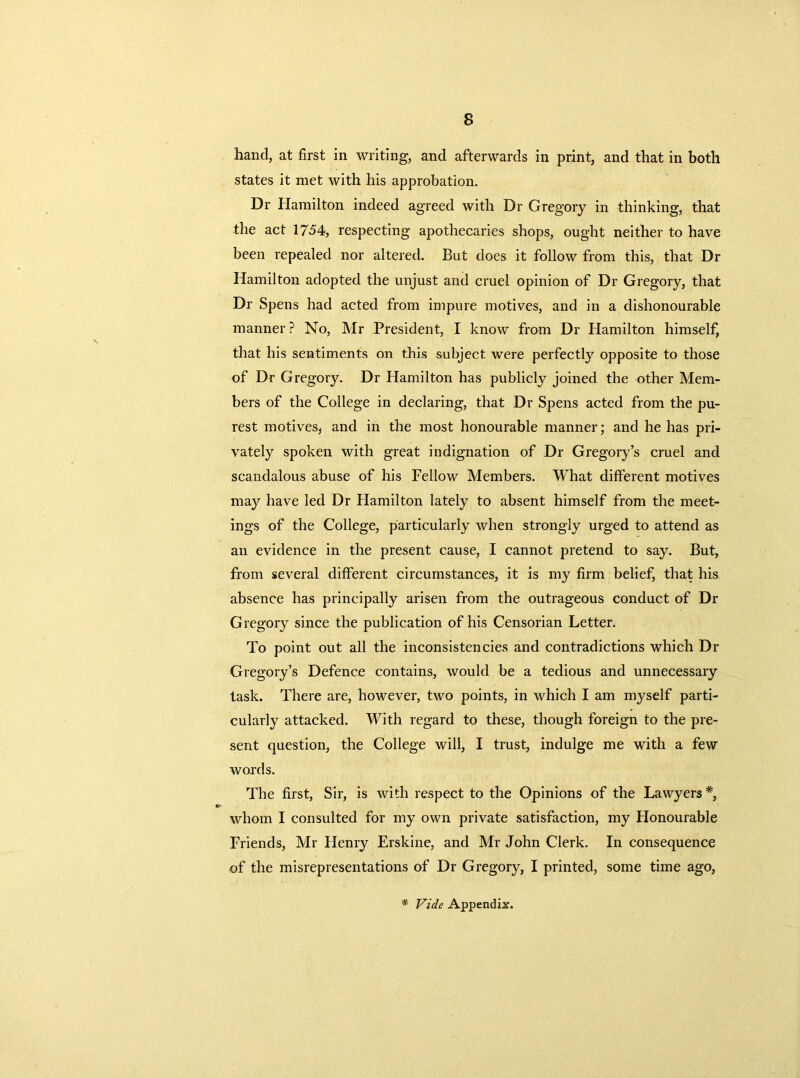 hand, at first in writing, and afterwards in print, and that in both states it met with his approbation. Dr Hamilton indeed agreed with Dr Gregory in thinking, that the act 1754, respecting apothecaries shops, ought neither to have been repealed nor altered. But does it follow from this, that Dr Hamilton adopted the unjust and cruel opinion of Dr Gregory, that Dr Spens had acted from impure motives, and in a dishonourable manner? No, Mr President, I know from Dr Hamilton himself, that his sentiments on this subject were perfectly opposite to those of Dr Gregory. Dr Hamilton has publicly joined the other Mem- bers of the College in declaring, that Dr Spens acted from the pu- rest motives, and in the most honourable manner; and he has pri- vately spoken with great indignation of Dr Gregory’s cruel and scandalous abuse of his Fellow Members. What different motives may have led Dr Hamilton lately to absent himself from the meet- ings of the College, particularly when strongly urged to attend as an evidence in the present cause, I cannot pretend to say. But, from several different circumstances, it is my firm belief, that his absence has principally arisen from the outrageous conduct of Dr Gregory since the publication of his Censorian Letter. To point out all the inconsistencies and contradictions which Dr Gregory’s Defence contains, would be a tedious and unnecessary task. There are, however, two points, in which I am myself parti- cularly attacked. With regard to these, though foreign to the pre- sent question, the College will, I trust, indulge me with a few words. The first, Sir, is with respect to the Opinions of the Lawyers *, whom I consulted for my own private satisfaction, my Honourable Friends, Mr Henry Erskine, and Mr John Clerk. In consequence of the misrepresentations of Dr Gregory, I printed, some time ago,
