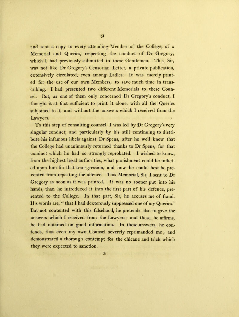 and sent a copy to every attending Member of the College, of a Memorial and Queries, respecting the conduct of Dr Gregory, which I had previously submitted to these Gentlemen. This, Sir, was not like Dr Gregory’s Censorian Letter, a private publication, extensively circulated, even among Ladies. It was merely print- ed for the use of our own Members, to save much time in trans- cribing. I had presented two different Memorials to these Coun- sel. But, as one of them only concerned Dr Gregory’s conduct, I thought it at first sufficient to print it alone, with all the Queries subjoined to it, and without the answers which I received from the Lawyers. To this step of consulting counsel, I was led by Dr Gregory’s very singular conduct, and particularly by his still continuing to distri- bute his infamous libels against Dr Spens, after he well knew that the College had unanimously returned thanks to Dr Spens, for that conduct which he had so strongly reprobated. I wished to know, from the highest legal authorities, what punishment could be inflict- ed upon him for that transgression, and how he could best be pre- vented from repeating the offence. This Memorial, Sir, I sent to Dr Gregory as soon as it was printed. It was no sooner put into his hands, than he introduced it into the first part of his defence, pre- sented to the College. In that part, Sir, he accuses me of fraud. His words are, “ that I had dexterously suppressed one of my Queries.” But not contented with this falsehood, he pretends also to give the answers which I received from the Lawyers; and these, he affirms, he had obtained on good information. In these answers, he con- tends, that even my own Counsel severely reprimanded me; and demonstrated a thorough contempt for the chicane and trick which they were expected to sanction. B
