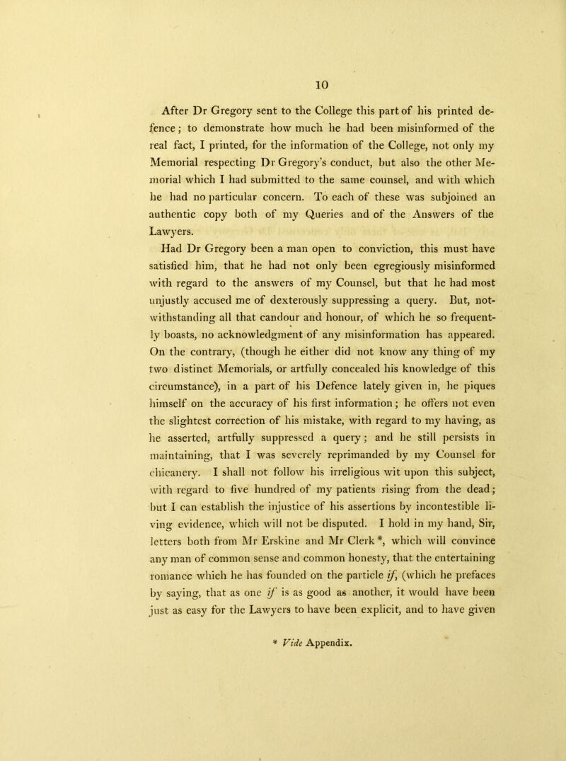 After Dr Gregory sent to the College this part of his printed de- fence ; to demonstrate how much he had been misinformed of the real fact, I printed, for the information of the College, not only my Memorial respecting Dr Gregory’s conduct, but also the other Me- morial which I had submitted to the same counsel, and with which lie had no particular concern. To each of these was subjoined an authentic copy both of my Queries and of the Answers of the Lawyers. Had Dr Gregory been a man open to conviction, this must have satisfied him, that he had not only been egregiously misinformed with regard to the answers of my Counsel, but that he had most unjustly accused me of dexterously suppressing a query. But, not- withstanding all that candour and honour, of which he so frequent- ly boasts, no acknowledgment of any misinformation has appeared. On the contrary, (though he either did not know any thing of my two distinct Memorials, or artfully concealed his knowledge of this circumstance), in a part of his Defence lately given in, he piques himself on the accuracy of his first information; he offers not even the slightest correction of his mistake, with regard to my having, as he asserted, artfully suppressed a query; and he still persists in maintaining, that I was severely reprimanded by my Counsel for chicanery. I shall not follow his irreligious wit upon this subject, with regard to five hundred of my patients rising from the dead; but I can establish the injustice of his assertions by incontestible li- ving evidence, which will not be disputed. I hold in my hand, Sir, letters both from Mr Erskine and Mr Clerk* which will convince any man of common sense and common honesty, that the entertaining romance which he has founded on the particle if, (which he prefaces by saying, that as one if is as good as another, it would have been just as easy for the Lawyers to have been explicit, and to have given