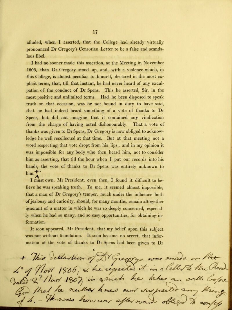 IT alluded, when I asserted, that the College had already virtually pronounced Dr Gregory’s Censorian Letter to be a false and scanda- lous libel. I had no sooner made this assertion, at the Meeting in November 1806, than Dr Gregory stood up, and, with a violence which, in this College, is almost peculiar to himself, declared in the most ex- plicit terms, that, till that instant, he had never heard of any excul- pation of the conduct of Dr Spens. This he asserted, Sir, in the most positive and unlimited terms. Had he been disposed to speak truth on that occasion, was he not bound in duty to have said, that he had indeed heard something of a vote of thanks to Dr Spens, but did not imagine that it contained any vindication from the charge of having acted dishonourably. That a vote of thanks was given to Dr Spens, Dr Gregory is now obliged to acknow- ledge he well recollected at that time. But at that meeting not a word respecting that vote dropt from his lips ; and in my opinion it was impossible for any body who then heard him, not to consider him as asserting, that till the hour when I put our records into his hands, the vote of thanks to Dr Spens was entirely unknown to him.J^ I must own, Mr President, even then, I found it difficult to be- lieve he was speaking truth. To me, it seemed almost impossible, that a man of Dr Gregory’s temper, much under the influence both of jealousy and curiosity, should, for many months, remain altogether ignorant of a matter in which he was so deeply concerned, especial- ly when he had so many, and so easy opportunities, for obtaining in- formation. It soon appeared, Mr President, that my belief upon this subject was not without foundation. It soon became no secret, that infor- mation of the vote of thanks to Dr Spens had been given to Dr 7/^ y 4 1^06. ^ — - 0eJ&d / Jcr\s~/ S3 CJ>^zn / /rxX