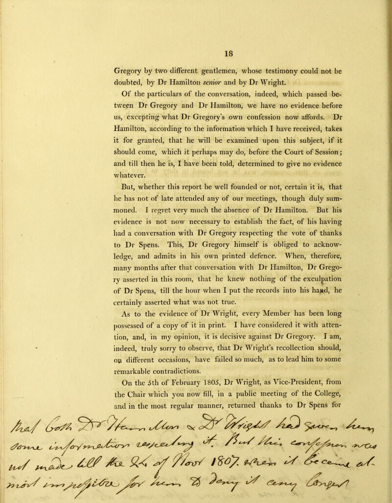 Gregory by two different gentlemen, whose testimony could not be doubted, by Dr Hamilton senior and by Dr Wright. Of the particulars of the conversation, indeed, which passed be- tween Dr Gregory and Dr Hamilton, we have no evidence before us, excepting what Dr Gregory’s own confession now affords. Dr Hamilton, according to the information which I have received, takes it for granted, that he will be examined upon this subject, if it should come, which it perhaps may do, before the Court of Session; and till then he is, I have been told, determined to give no evidence whatever. But, whether this report be well founded or not, certain it is, that he has not of late attended any of our meetings, though duly sum- moned. I regret very much the absence of Dr Hamilton. But his evidence is not now necessary to establish the fact, of his having had a conversation with Dr Gregory respecting the vote of thanks to Dr Spens. This, Dr Gregory himself is obliged to acknow- ledge, and admits in his own printed defence. WTen, therefore, many months after that conversation with Dr Hamilton, Dr Grego- ry asserted in this room, that he knew nothing of the exculpation of Dr Spens, till the hour when I put the records into his hand, he certainly asserted what was not true. As to the evidence of Dr Wright, every Member has been long- possessed of a copy of it in print. I have considered it with atten- tion, and, in my opinion, it is decisive against Dr Gregory. I am, indeed, truly sorry to observe, that Dr Wright’s recollection should, on different occasions, have failed so much, as to lead him to some remarkable contradictions. On the 5th of February 1805, Dr Wright, as Vice-President, from the Chair which you now fill, in a public meeting of the College, and in the most regular manner, returned thanks to Dr Spens for v/ %