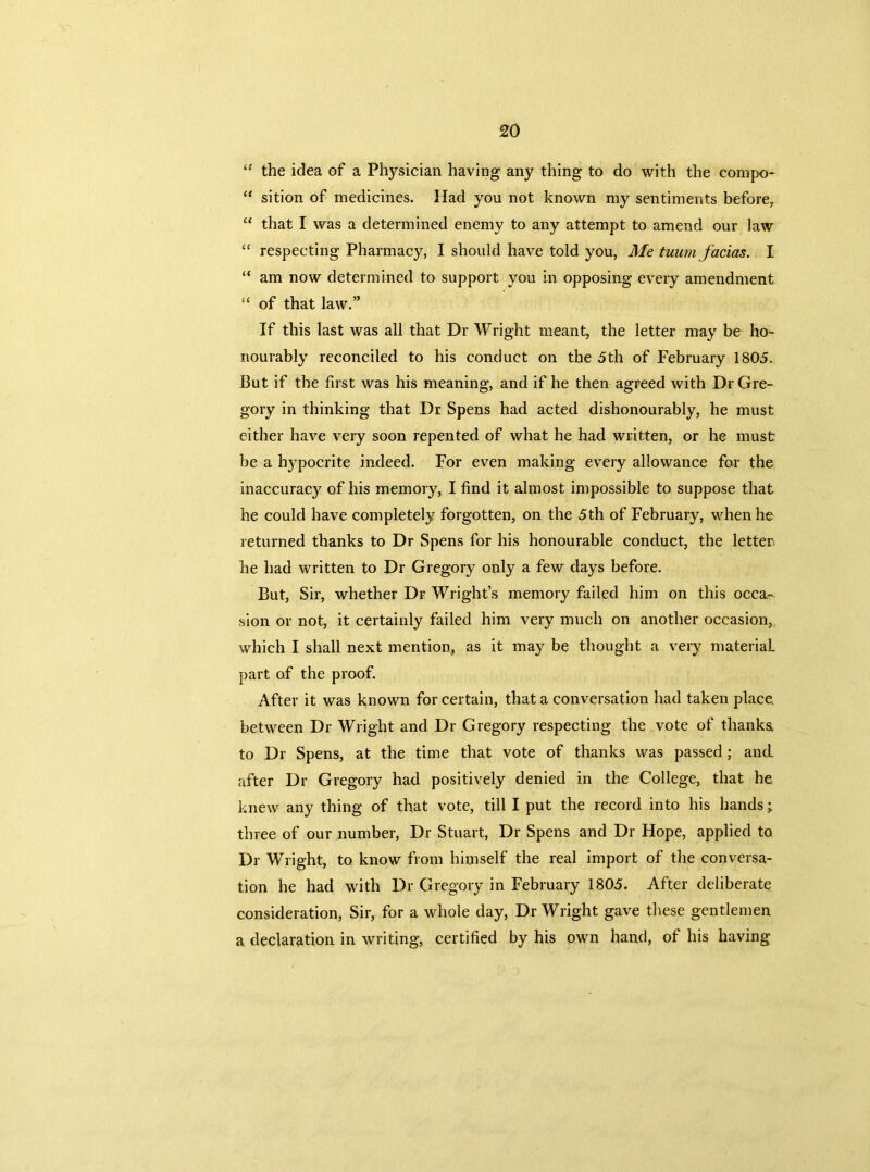 44 the idea of a Physician having any thing to do with the compo- “ sition of medicines. Had you not known my sentiments before, “ that I was a determined enemy to any attempt to amend our law “ respecting Pharmacy, I should have told you, Me tuum facias. I “ am now determined to support you in opposing every amendment “ of that law.” If this last was all that Dr Wright meant, the letter may be ho- nourably reconciled to his conduct on the 5th of February 1805. But if the first was his meaning, and if he then agreed with Dr Gre- gory in thinking that Dr Spens had acted dishonourably, he must either have very soon repented of what he had written, or he must be a hypocrite indeed. For even making every allowance for the inaccuracy of his memory, I find it almost impossible to suppose that he could have completely forgotten, on the 5th of February, when he returned thanks to Dr Spens for his honourable conduct, the letter he had written to Dr Gregory only a few days before. But, Sir, whether Dr Wright’s memory failed him on this occa- sion or not, it certainly failed him very much on another occasion, which I shall next mention, as it may be thought a very material, part of the proof. After it was known for certain, that a conversation had taken place, between Dr Wright and Dr Gregory respecting the vote of thanks to Dr Spens, at the time that vote of thanks was passed ; and after Dr Gregory had positively denied in the College, that he knew any thing of that vote, till I put the record into his hands; three of our number, Dr Stuart, Dr Spens and Dr Hope, applied to Dr Wright, to know from himself the real import of the conversa- tion he had with Dr Gregory in February 1805. After deliberate consideration, Sir, for a whole day, Dr Wright gave these gentlemen a declaration in writing, certified by his own hand, of his having
