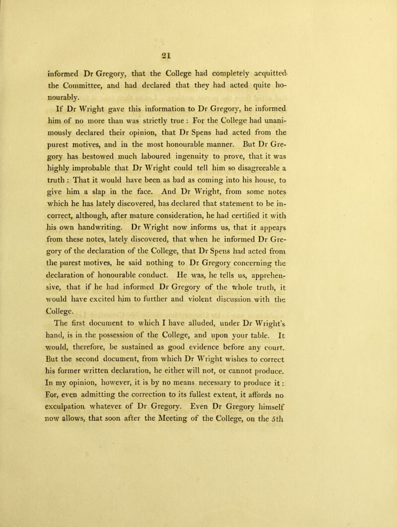 informed Dr Gregory, that the College had completely acquitted the Committee, and had declared that they had acted quite ho- nourably. If Dr Wright gave this information to Dr Gregory, he informed him of no more than was strictly true : For the College had unani- mously declared their opinion, that Dr Spens had acted from the purest motives, and in the most honourable manner. But Dr Gre- gory has bestowed much laboured ingenuity to prove, that it was highly improbable that Dr Wright could tell him so disagreeable a truth : That it would have been as bad as coming into his house, to give him a slap in the face. And Dr Wright, from some notes which he has lately discovered, has declared that statement to be in- correct, although, after mature consideration, he had certified it with his own handwriting. Dr Wright now informs us, that it appears from these notes, lately discovered, that when he informed Dr Gre- gory of the declaration of the College, that Dr Spens had acted from the purest motives, he said nothing to Dr Gregory concerning the declaration of honourable conduct. He was, he tells us, apprehen- sive, that if he had informed Dr Gregory of the whole truth, it would have excited him to further and violent discussion.with the College. The first document to which I have alluded, under Dr Wright’s hand, is in the possession of the College, and upon your table. It would, therefore, be sustained as good evidence before any court. But the second document, from which Dr Wright wishes to correct his former written declaration, he either will not, or cannot produce. In my opinion, however, it is by no means necessary to produce it: For, even admitting the correction to its fullest extent, it affords no exculpation whatever of Dr Gregory. Even Dr Gregory himself now allows, that soon after the Meeting of the College, on the 5th