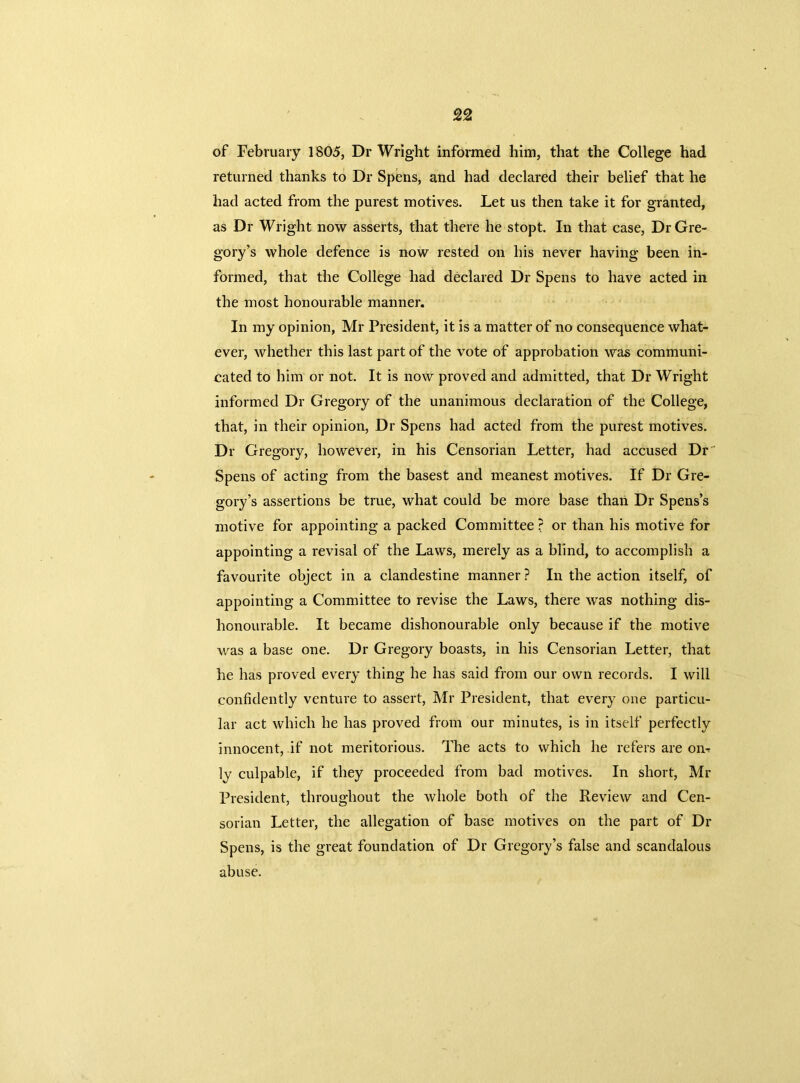 of February 1805, Dr Wright informed him, that the College had returned thanks to Dr Spens, and had declared their belief that he had acted from the purest motives. Let us then take it for granted, as Dr Wright now asserts, that there he stopt. In that case, Dr Gre- gory’s whole defence is now rested on his never having been in- formed, that the College had declared Dr Spens to have acted in the most honourable manner. In my opinion, Mr President, it is a matter of no consequence what- ever, whether this last part of the vote of approbation was communi- cated to him or not. It is now proved and admitted, that Dr Wright informed Dr Gregory of the unanimous declaration of the College, that, in their opinion, Dr Spens had acted from the purest motives. Dr Gregory, however, in his Censorian Letter, had accused Dr Spens of acting from the basest and meanest motives. If Dr Gre- gory’s assertions be true, what could be more base than Dr Spens’s motive for appointing a packed Committee ? or than his motive for appointing a revisal of the Laws, merely as a blind, to accomplish a favourite object in a clandestine manner ? In the action itself, of appointing a Committee to revise the Laws, there was nothing dis- honourable. It became dishonourable only because if the motive was a base one. Dr Gregory boasts, in his Censorian Letter, that he has proved every thing he has said from our own records. I will confidently venture to assert, Mr President, that every one particu- lar act which he has proved from our minutes, is in itself perfectly innocent, if not meritorious. The acts to which he refers are on- ly culpable, if they proceeded from bad motives. In short, Mr President, throughout the whole both of the Review and Cen- sorian Letter, the allegation of base motives on the part of Dr Spens, is the great foundation of Dr Gregory’s false and scandalous abuse.
