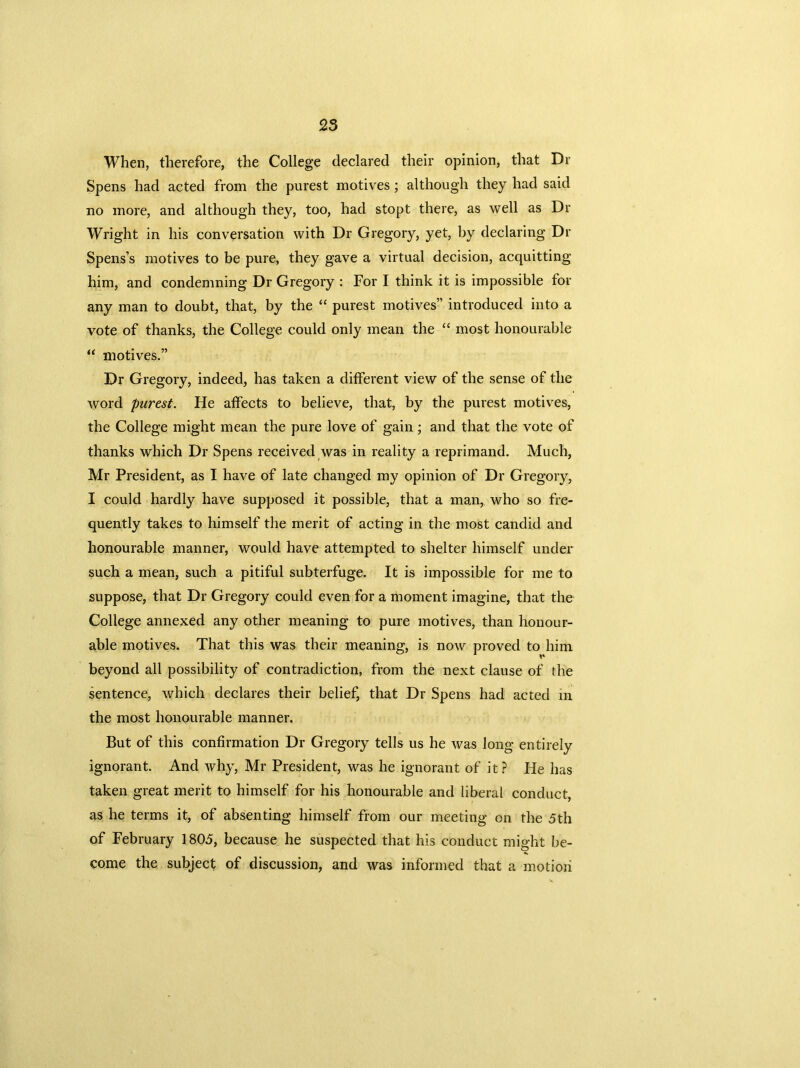 When, therefore, the College declared their opinion, that Dr Spens had acted from the purest motives; although they had said no more, and although they, too, had stopt there, as well as Dr Wright in his conversation with Dr Gregory, yet, by declaring Dr Spens’s motives to be pure, they gave a virtual decision, acquitting him, and condemning Dr Gregory : For I think it is impossible for any man to doubt, that, by the “ purest motives” introduced into a vote of thanks, the College could only mean the “ most honourable “ motives.” Dr Gregory, indeed, has taken a different view of the sense of the word purest. He affects to believe, that, by the purest motives, the College might mean the pure love of gain; and that the vote of thanks which Dr Spens received was in reality a reprimand. Much, Mr President, as I have of late changed my opinion of Dr Gregory, I could hardly have supposed it possible, that a man, who so fre- quently takes to himself the merit of acting in the most candid and honourable manner, would have attempted to shelter himself under such a mean, such a pitiful subterfuge. It is impossible for me to suppose, that Dr Gregory could even for a moment imagine, that the College annexed any other meaning to pure motives, than honour- able motives. That this was their meaning, is now proved to him beyond all possibility of contradiction, from the next clause of the sentence, which declares their belief, that Dr Spens had acted in the most honourable manner. But of this confirmation Dr Gregory tells us he was long entirely ignorant. And Avhy, Mr President, was he ignorant of it ? He has taken great merit to himself for his honourable and liberal conduct, as he terms it, of absenting himself from our meeting on the 5th of February 1805, because he suspected that his conduct might be- come the subject of discussion, and was informed that a motion