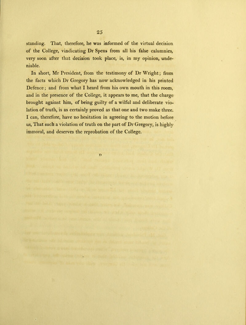 standing. That, therefore, he was informed of the virtual decision of the College, vindicating Dr Spens from all his false calumnies, very soon after that decision took place, is, in my opinion, unde- niable. In short, Mr President, from the testimony of Dr Wright; from the facts which Dr Gregory has now acknowledged in his printed Defence; and from what I heard from his own mouth in this room, and in the presence of the College, it appears to me, that the charge brought against him, of being guilty of a wilful and deliberate vio- lation of truth, is as certainly proved as that one and two make three. I can, therefore, have no hesitation in agreeing to the motion before us, That such a violation of truth on the part of Dr Gregory, is highly immoral, and deserves the reprobation of the College. D